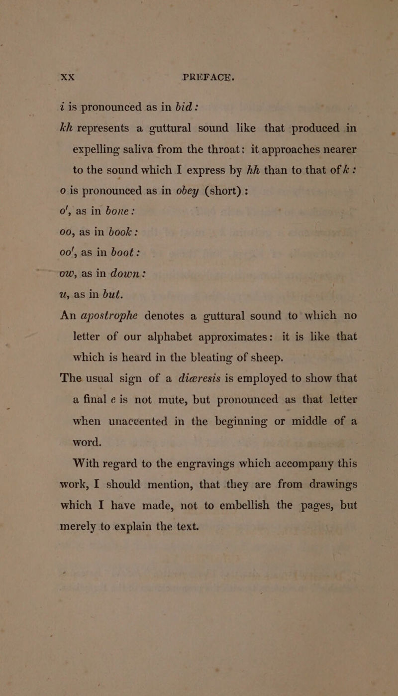 zis pronounced as in bid: kh represents a guttural sound like that produced in expelling saliva from the throat: it approaches nearer to the sound which I express by Ah than to that of k : 0 is pronounced as in obey (short) : o’, as in bone: i 00, as in book: oo’, as in boot: ow, asin down: u, as In but. An apostrophe denotes a guttural sound to which no letter of our alphabet approximates: it is like that which is heard in the bleating of sheep. The usual sign of a di@resis is employed to show that a final ¢ is not mute, but pronounced as that letter when unaccented in the beginning or middle of a word. With regard to the engravings which accompany this work, I should mention, that they are from drawings which I have made, not to embellish the pages, but merely to explain the text.