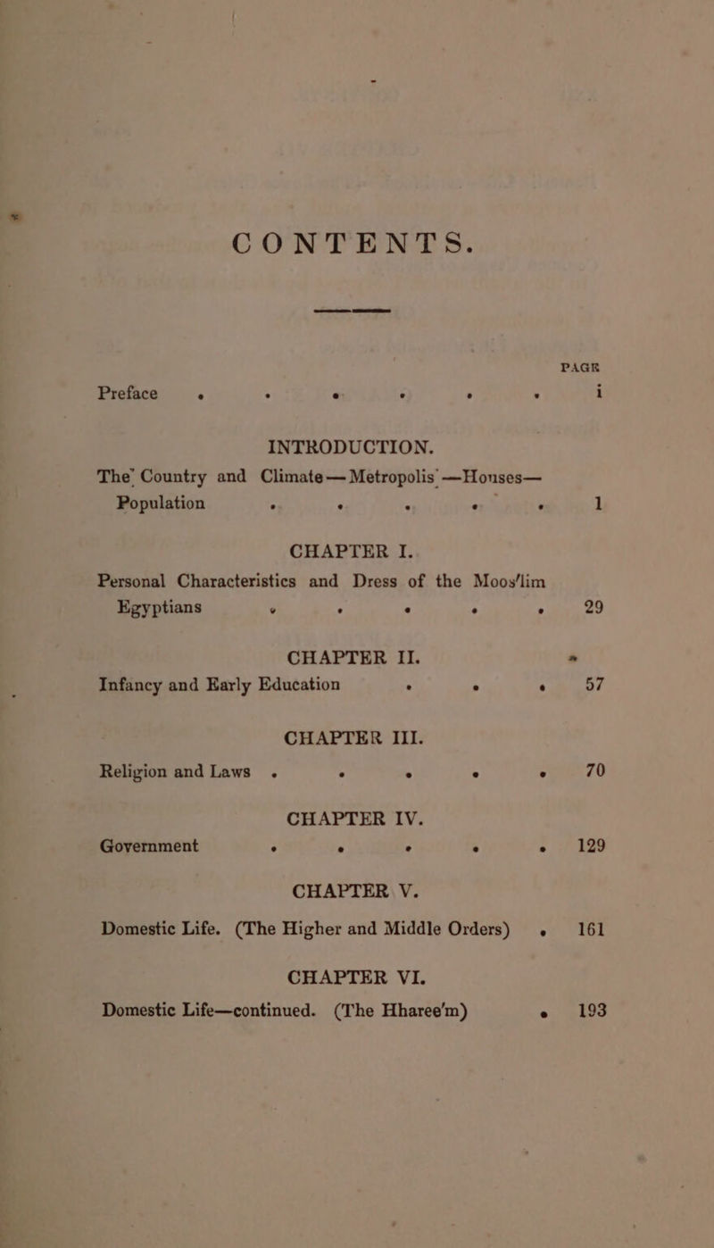 Preface ° . * ° INTRODUCTION. The’ Country and Climate— Metropolis —Houses— Population . : : CHAPTER I. Personal Characteristics and Dress of the Moos‘lim Egyptians ° : : CHAPTER II. Infancy and Early Education . CHAPTER III. Religion and Laws . . : CHAPTER IV. Government . ° . CHAPTER V. CHAPTER VI. PAGE 29 70 129 161 193