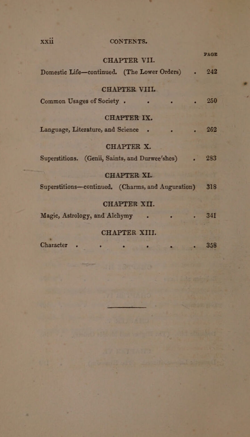 CHAPTER VII. Domestic Life—continued. (The Lower Orders) CHAPTER VIII. Common Usages of Society . . : CHAPTER IX. Language, Literature, and Science . . CHAPTER X. Superstitions. (Genii, Saints, and Durwee’shes) CHAPTER XI. CHAPTER XII. Magic, Astrology, and Alchymy . : CHAPTER XIII. Character . . . a 2 250 262 283 318 341 358