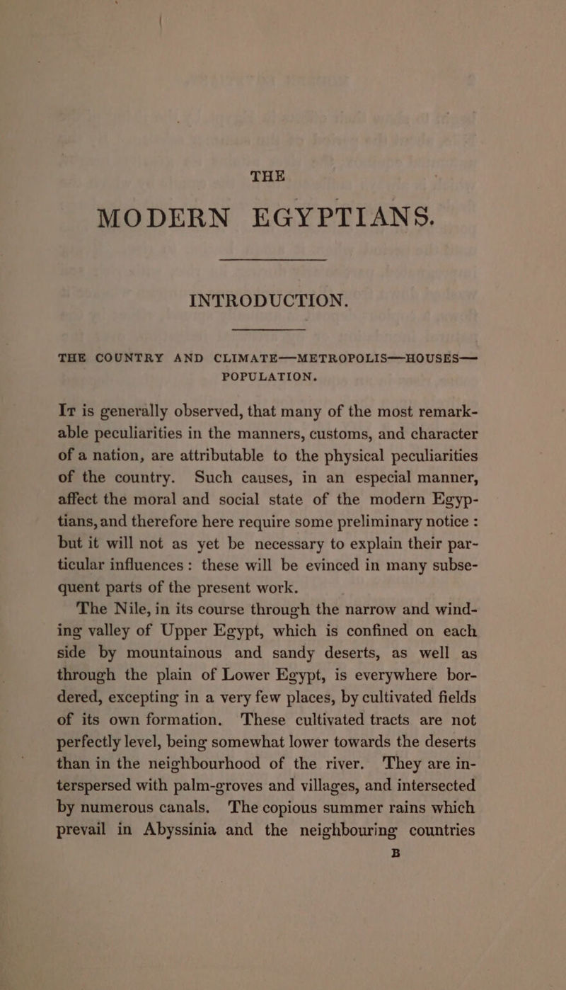 THE MODERN EGYPTIANS. INTRODUCTION. THE COUNTRY AND CLIMATE-—-METROPOLIS@HOUSES— POPULATION. It is generally observed, that many of the most remark- able peculiarities in the manners, customs, and character of a nation, are attributable to the physical peculiarities of the country. Such causes, in an especial manner, affect the moral and social state of the modern Egyp- tians, and therefore here require some preliminary notice : but it will not as yet be necessary to explain their par- ticular influences: these will be evinced in many subse- quent parts of the present work. The Nile, in its course through the narrow and wind- ing valley of Upper Egypt, which is confined on each side by mountainous and sandy deserts, as well as through the plain of Lower Egypt, is everywhere bor- dered, excepting in a very few places, by cultivated fields of its own formation. These cultivated tracts are not perfectly level, being somewhat lower towards the deserts than in the neighbourhood of the river. ‘They are in- terspersed with palm-groves and villages, and intersected by numerous canals. The copious summer rains which prevail in Abyssinia and the neighbouring countries B