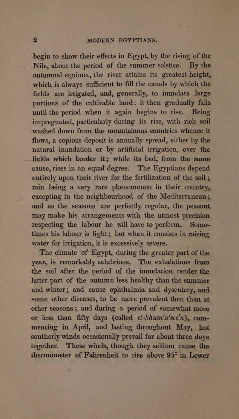 begin to show their effects in Egypt, by the rising of the Nile, about the period of the summer solstice. By the autumnal equinox, the river attains its greatest height, which is always sufficient to fill the canals by which the fields are irrigated, and, generally, to inundate large portions of the cultivable land: it then gradually falls until the period when it again begins to rise. Being impregnated, particularly during its rise, with rich soil washed down from the mountainous countries whence it flows, a copious deposit is annually spread, either by the natural inundation or by artificial irrigation, over the fields which border it; while its bed, from the same cause, rises in an equal degree. 'The Egyptians depend entirely upon their river for the fertilization of the soil rain being a very rare phenomenon in their country, excepting in the neighbourhood of the Mediterranean ;, and as the seasons are perfectly regular, the peasant. may make his arrangements with the utmost precision respecting the labour he will have to perform. Some- times his labour is light; but when it consists in raising water for irrigation, it is excessively severe. The climate of Egypt, during the greater part of the year, is remarkably salubrious. The exhalations from the soil after the period of the inundation render the latter part of the autumn less healthy than the summer and winter; and cause ophthalmia and dysentery, and some other diseases, to be more prevalent then than at: other seasons ;, and during a period of somewhat more or less than fifty days (called el-khum/a’sce'n), com- mencing in April, and lasting throughout May, hot southerly winds occasionally prevail for about three days together. These winds, though they seldom. cause the thermometer of Fahrenheit to rise above 95° in Lower