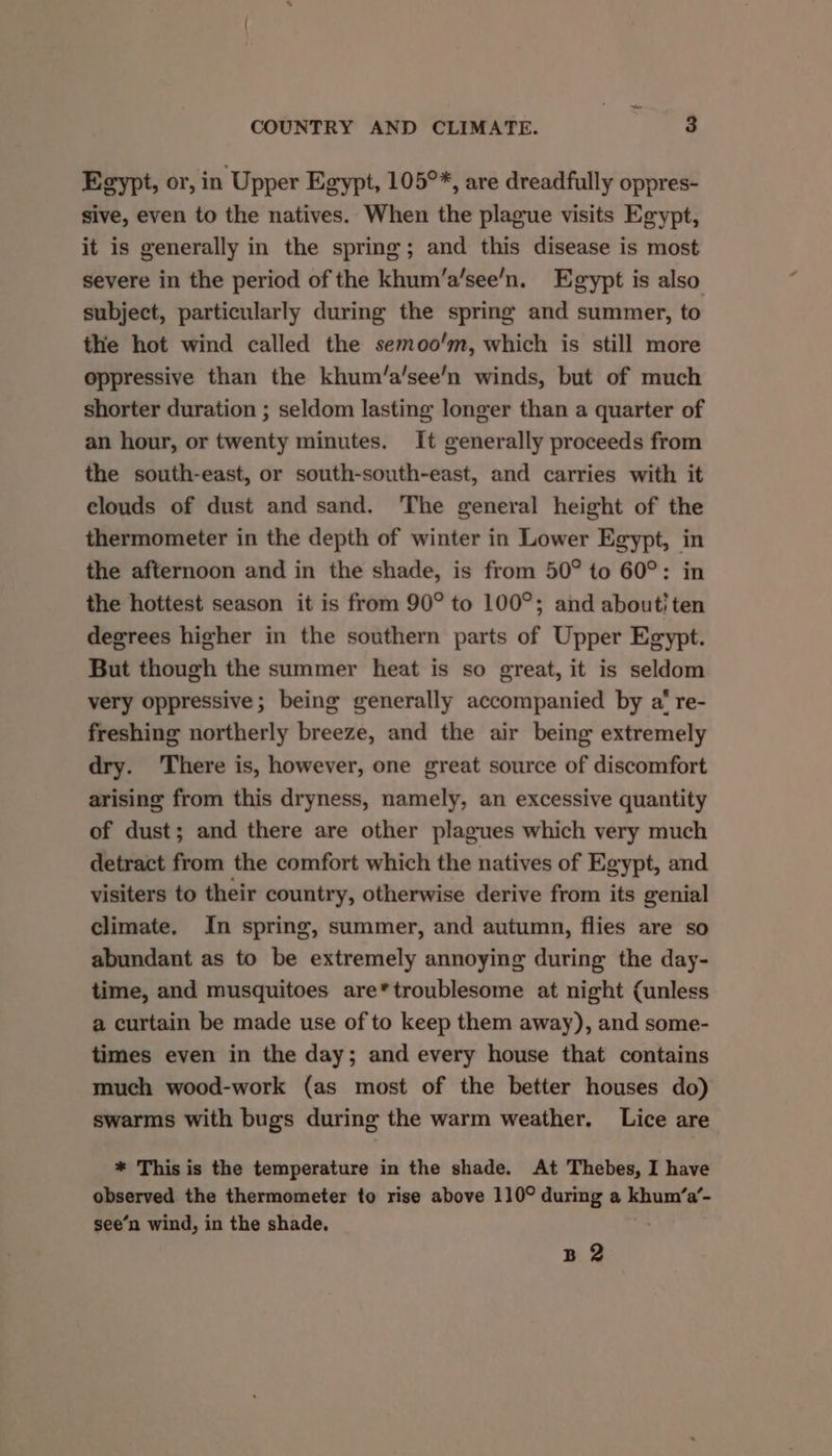 Egypt, or, in Upper Egypt, 105°*, are dreadfully oppres- sive, even to the natives. When the plague visits Egypt, it is generally in the spring; and this disease is most severe in the period of the khum’a’see’n. Egypt is also subject, particularly during the spring and summer, to the hot wind called the semoo'm, which is still more oppressive than the khum/a’see’n winds, but of much shorter duration ; seldom lasting longer than a quarter of an hour, or twenty minutes. It generally proceeds from the south-east, or south-south-east, and carries with it clouds of dust and sand. The general height of the thermometer in the depth of winter in Lower Egypt, in the afternoon and in the shade, is from 50° to 60°: in the hottest season it is from 90° to 100°; and abouti ten degrees higher in the southern parts of Upper Eeypt. But though the summer heat is so great, it is seldom very oppressive; being generally accompanied by a‘ re- freshing northerly breeze, and the air being extremely dry. There is, however, one great source of discomfort arising from this dryness, namely, an excessive quantity of dust; and there are other plagues which very much detract from the comfort which the natives of Egypt, and visiters to their country, otherwise derive from its genial climate. In spring, summer, and autumn, flies are so abundant as to be extremely annoying during the day- time, and musquitoes are*troublesome at night (unless a curtain be made use of to keep them away), and some- times even in the day; and every house that contains much wood-work (as most of the better houses do) swarms with bugs during the warm weather. Lice are * This is the temperature in the shade. At Thebes, I have observed the thermometer to rise above 110° during a khum‘a’- see’n wind, in the shade. B 2