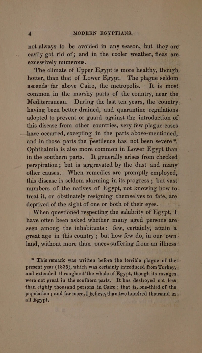 not always to be avoided in any season, but they are” easily got rid of; and in the cooler weather, fleas are excessively numerous. | The climate of Upper Egypt is more healthy, though hotter, than that of Lower Egypt. ‘The plague seldom ascends far above Cairo, the metropolis. It is most common in the marshy parts of the country, near the Mediterranean. During the last ten years, the country. having been better drained, and quarantine regulations: adopted to prevent or guard against the introduction of. this disease from other countries, very few plague-cases have occurred, excepting in the parts above-mentioned, and in those parts the pestilence has not been severe *, Ophthalmia is also more common in Lower Egypt than in the southern parts. It generally arises from checked perspiration; but is aggravated by the dust and many other causes. When remedies are promptly employed, this disease is seldom alarming in its progress ; but vast numbers of the natives of Egypt, not knowing how to- treat it, or obstinately resigning themselves to fate, are deprived of the sight of one or both of their eyes. When questioned respecting the salubrity of Egypt, I have often been asked whether many aged persons are. seen among the inhabitants: few, certainly, attain a great age in this country ; but how few do, in our own- land, without more than once« suffering from an illness * This remark was written before the terrible plague of the: present year (1835), which was certainly introduced from Turkey, : and extended throughout'the whole of Egypt, though its ravages were not great in the southern parts. It has destroyed not less than eighty thousand persons in Cairo: that is, one-third of the population ; and far more, I believe, than two hundred thousand in: all Egypt.