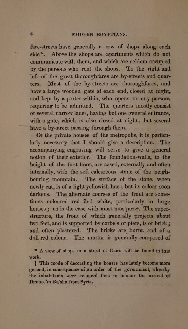 fare-streets have generally a row of shops along each side*. Above the shops are apartments which do not - communicate with them, and which are seldom occupied by the persons who rent the shops. To the right and left of the great thoroughfares are by-streets and quar- ters. Most of the by-streets are thoroughfares, and have a large wooden gate at each end, closed at night, and kept by a porter within, who opens to any persons requiring to be admitted. The quarters mostly consist of several narrow lanes, having but one general entrance, with a gate, which is also closed at night; but several have a by-street passing through them. Of the private houses of the metropolis, it is particu- larly necessary that I should give a description. ‘The accompanying engraving will serve to give a general notion of their exterior. The foundation-walls, to the height of the first floor, are cased, externally and often internally, with the soft calcareous stone of the neigh- bouring mountain. The surface of the stone, when newly cut, is of a light yellowish hue ; but its colour soon darkens. ‘The alternate courses of the front are some- times coloured red and white, particularly in. large. houses ; as is the case with most mosquest. The super- structure, the front of which generally projects about two feet, and is supported by corbels or piers, is of brick ; and often plastered. ‘The bricks are burnt, and of a dull red colour. The mortar is generally composed of * A view of shops in a street of Cairo will be found in this work. ‘tbe + This mode of decorating the houses has lately become more general, in consequence of an order of the government, whereby the inhabitants were required thus to honour the arrival of Ibrahee’m Ba/sha from Syria.