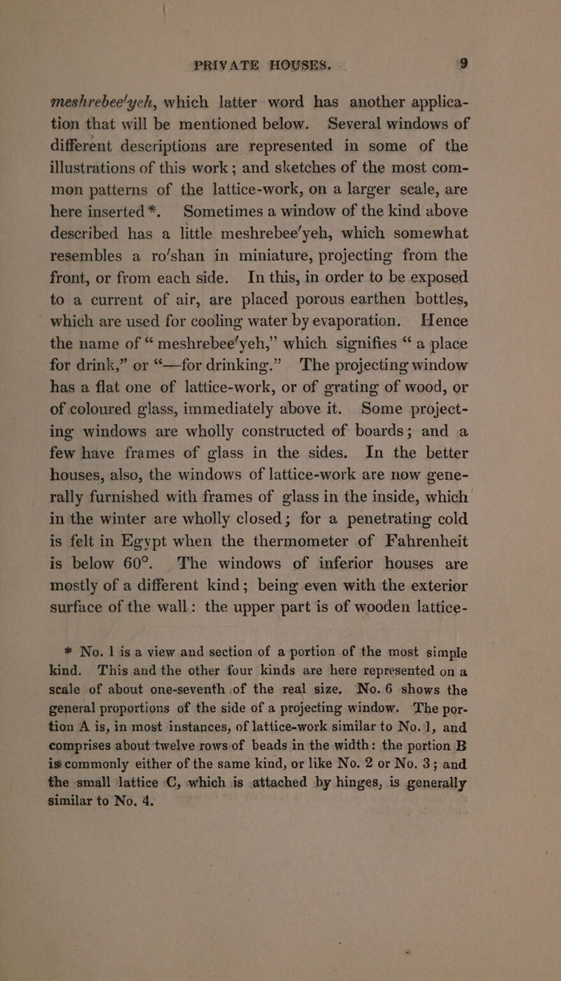 meshrebee'ych, which latter word has another applica- tion that will be mentioned below. Several windows of different descriptions are represented in some of the illustrations of this work; and sketches of the most com- mon patterns of the lattice-work, on a larger scale, are here inserted*. Sometimes a window of the kind above described has a little meshrebee’yeh, which somewhat resembles a ro’shan in miniature, projecting from the front, or from each side. In this, in order to be exposed to a current of air, are placed porous earthen bottles, which are used for cooling water by evaporation. Hence the name of “ meshrebee’yeh,” which signifies “ a place for drink,” or “—for drinking.” ‘The projecting window has a flat one of lattice-work, or of grating of wood, or of coloured glass, immediately above it. Some project- ing windows are wholly constructed of boards; and a few have frames of glass in the sides. In the better houses, also, the windows of lattice-work are now gene- rally furnished with frames of glass in the inside, which in the winter are wholly closed; for a penetrating cold is felt in Egypt when the thermometer of Fahrenheit is below 60°. The windows of inferior houses are mostly of a different kind; being even with the exterior surface of the wall: the upper part is of wooden lattice- * No. | is a view and section of a portion of the most simple kind. This and the other four kinds are here represented on a scale of about one-seventh of the real size. No.6 shows the general proportions of the side of a projecting window. The por- tion A is, in most instances, of lattice-work similar to No.1, and comprises about twelve rows of beads in the width: the portion B is:commonly either of the same kind, or like No. 2 or No. 3; and the small lattice C, which is attached by hinges, is generally similar to No. 4.