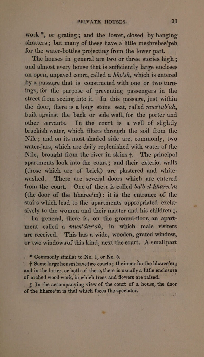 work *, or grating; and the lower, closed by hanging shutters ; but many of these have a little meshrebee’yeh for the water-bottles projecting from the lower part. The houses in general are two or three stories high ; and almost every house that is sufficiently large encloses an open, unpaved court, called a hho'sh, which is entered by a passage that is constructed with one or two turn- ings, for the purpose of preventing passengers in the street from seeing into it. In this passage, just within the door, there is a long stone seat, called mus‘tub’ah, built against the back or side wall, for the porter and other servants. In the court is a well of slightly brackish water, which filters through the soil from the Nile; and on its most shaded side are, commonly, two water-jars, which are daily replenished with water of the Nile, brought from the river in skinst. ‘The principal apartments look into the court; and their exterior walls (those which are of brick) are plastered and white- washed. ‘There are several doors which are entered from the court. One of these is called ba’b el-hharee'm (the door of the hharee’m): it is the entrance of the stairs which lead to the apartments appropriated exclu- sively to the women and their master and his children f. In general, there is, on the ground-floor, an apart- ment called a mun'dar'ah, in which male visiters are received. 'This has a wide, wooden, grated widow, or two windows of this kind, next the court. A small part . * Commonly similar to No. 1, or No. 5. ¢ Some large houses have two courts ; theinner for the hharee’m ; and in the latter, or both of these, there is usually a little enclosure of arched wood-work, in which trees and flowers are raised. } In the accompanying view of the court of a house, the door of ‘the hbharee’m is that which faces the spectator.