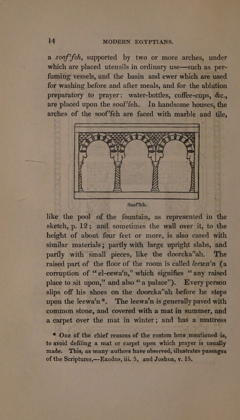 a soof'feh, supported by two or more arches, under which are placed utensils in ordinary use—such as per- fuming vessels, and the basin and ewer which are used for washing before and after meals, and for: the ablution preparatory to prayer: water-bottles, coffee-cups, &c., are placed upon the soof’feh. In handsome houses, the arches of the soof’feh are faced with marble and tile, like the pool of the fountain, as represented in the sketch, p. 12; and sometimes the wall over it, to the height of about four feet or more, is also cased with similar materials; partly with large upright slabs, and partly with small pieces, like the doorcka”ah. The raiséd part of the floor of the room is called leewa’'n (a corruption of “el-eewa’n,” which signifies “any raised place to sit upon,” and also “a palace”). Every person — slips off his shoes on the doorcka”ah before he steps upon the leewa’n*. The leewa’n is generally paved with common stone, and covered with a mat in summer, and a carpet over the mat in winter; and has a mattress * One of the chief reasons of the custom here mentioned is, to avoid defiling a mat or carpet upon which prayer is usually made. This, as many authors have observed, illustrates passages