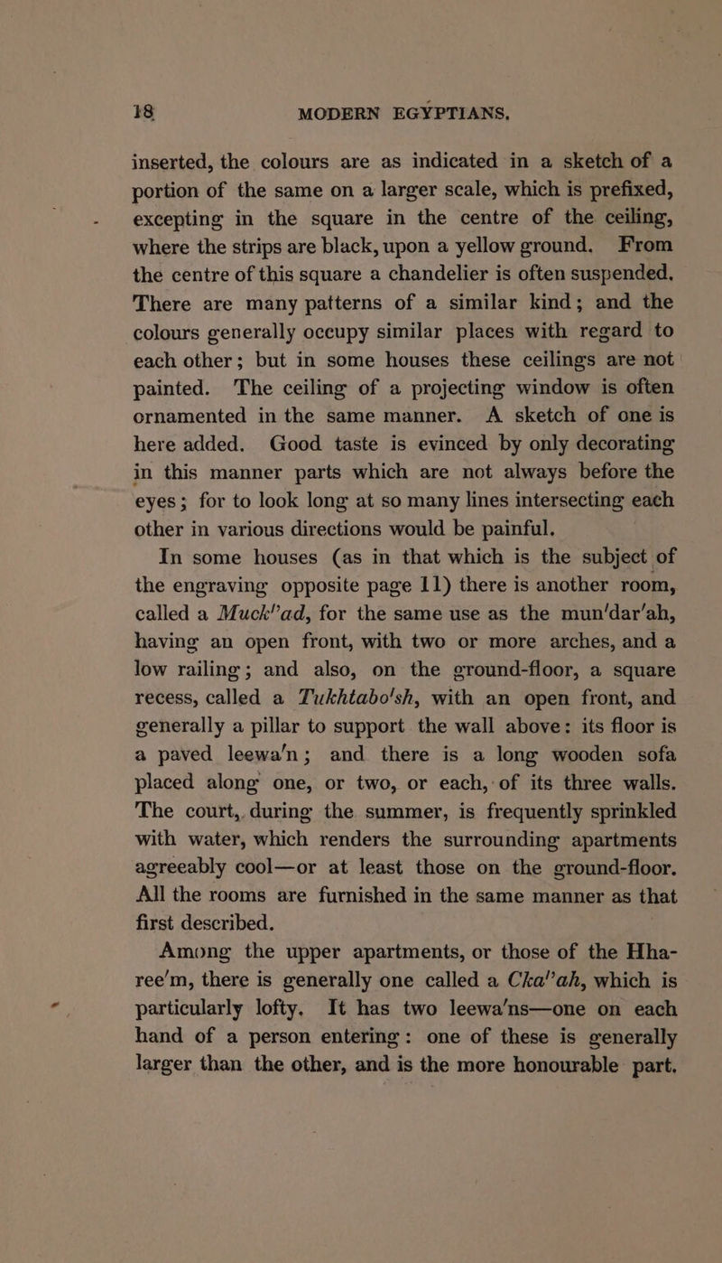 inserted, the colours are as indicated in a sketch of a portion of the same on a larger scale, which is prefixed, excepting in the square in the centre of the ceiling, where the strips are black, upon a yellow ground. From the centre of this square a chandelier is often suspended, There are many patterns of a similar kind; and the colours generally occupy similar places with regard to each other; but in some houses these ceilings are not painted. The ceiling of a projecting window is often ornamented in the same manner. A sketch of one is here added. Good taste is evinced by only decorating in this manner parts which are not always before the eyes; for to look long at so many lines intersecting each other in various directions would be painful. In some houses (as in that which is the subject of the engraving opposite page 11) there is another room, called a Muck’’ad, for the same use as the mun/dar’ah, having an open front, with two or more arches, and a low railing; and also, on the ground-floor, a square recess, called a Tukhtabo'sh, with an open front, and generally a pillar to support. the wall above: its floor is a paved leewa’n; and there is a long wooden sofa placed along one, or two, or each, of its three walls. The court, during the summer, is frequently sprinkled with water, which renders the surrounding apartments agreeably cool—or at least those on the ground-floor. All the rooms are furnished in the same manner as that first described. Among the upper apartments, or those of the Hha- ree’m, there is generally one called a Cka’’ah, which is particularly lofty, It has two leewa’ns—one on each hand of a person entering: one of these is generally larger than the other, and is the more honourable part,