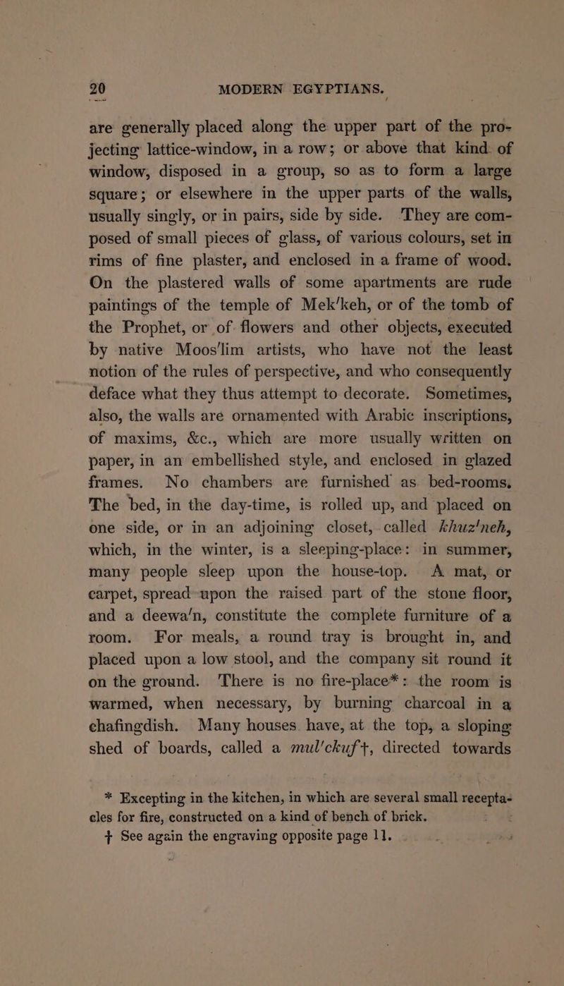 » eee are generally placed along the upper part of the pro- jecting: lattice-window, in a row; or above that kind. of window, disposed in a group, so as to form a large square; or elsewhere in the upper parts of the walls, usually singly, or in pairs, side by side. ‘They are com- posed of small pieces of glass, of various colours, set in rims of fine plaster, and enclosed in a frame of wood. On the plastered walls of some apartments are rude paintings of the temple of Mek’keh, or of the tomb of the Prophet, or of flowers and other objects, executed by native Moos'lim artists, who have not the least notion of the rules of perspective, and who consequently deface what they thus attempt to decorate. Sometimes, also, the walls are ornamented with Arabic inscriptions, of maxims, &amp;c., which are more usually written on paper, in an embellished style, and enclosed in glazed frames. No chambers are furnished as bed-rooms, The bed, in the day-time, is rolled up, and placed on one side, or in an adjoining closet,.called khuz'neh, which, in the winter, is a sleeping-place: in summer, many people sleep upon the house-top. A mat, or carpet, spread-upon the raised part of the stone floor, and a deewa/n, constitute the complete furniture of a room. For meals, a round tray is brought in, and placed upon a low stool, and the company sit round it on the ground. There is no fire-place*: the room is warmed, when necessary, by burning charcoal in a chafingdish. Many houses have, at the top, a sloping shed of boards, called a mul'ckuf+, directed towards * Excepting in the kitchen, in which are several small oe cles for fire, constructed on a kind of bench of brick. + See again the engraving opposite page 1].