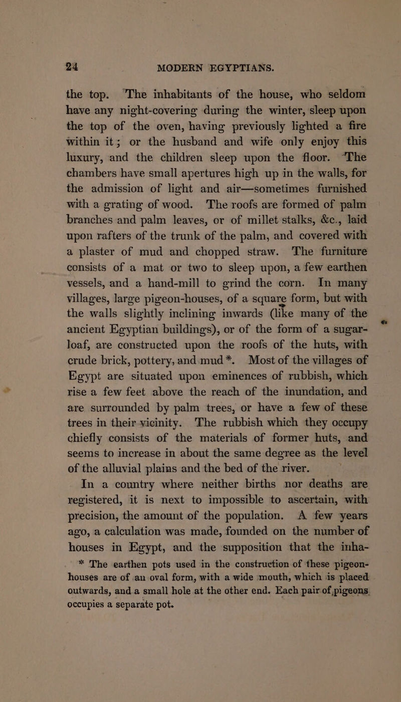 ‘¢ the top. “The inhabitants of the house, who seldom have any night-covering during the winter, sleep upon the top of the oven, having previously lighted a fire within it; or the husband and wife only enjoy this luxury, and the children sleep upon the floor. “The chambers have small apertures high up in the walls, for the admission of light and air—sometimes furnished with a grating of wood. The roofs are formed of palm branches and palm leaves, or of millet stalks, &amp;c., laid upon rafters of the trunk of the palm, and covered with a plaster of mud and chopped straw. The furniture consists of a mat or two to sleep upon, a few earthen vessels, and a hand-mill to grind the corn. In many villages, large pigeon-houses, of a square form, but with the walls slightly inclining inwards (like many of the ancient Egyptian buildings), or of the form of a sugar- Joaf, are constructed upon the roofs of the huts, with crude brick, pottery, and.mud*. Most of the villages of Egypt are situated upon eminences of rubbish, which rise a few feet above the reach of the inundation, and are surrounded by palm trees, or have a few of these trees in their vicinity. The rubbish which they occupy chiefly consists of the materials of former huts, and seems to increase in about the same degree as the level of the alluvial plains and the bed of the river. In a country where neither births nor deaths are registered, it is next to impossible to ascertain, with precision, the amount of the population. A few years ago, a calculation was made, founded on the number of houses in Egypt, and the supposition that the imha- * The earthen pots used in the construction of these pigeon- houses are of an oval form, with a wide mouth, which is placed outwards, and. a small hole at the other end. Each pair of pigeons occupies a separate pot.