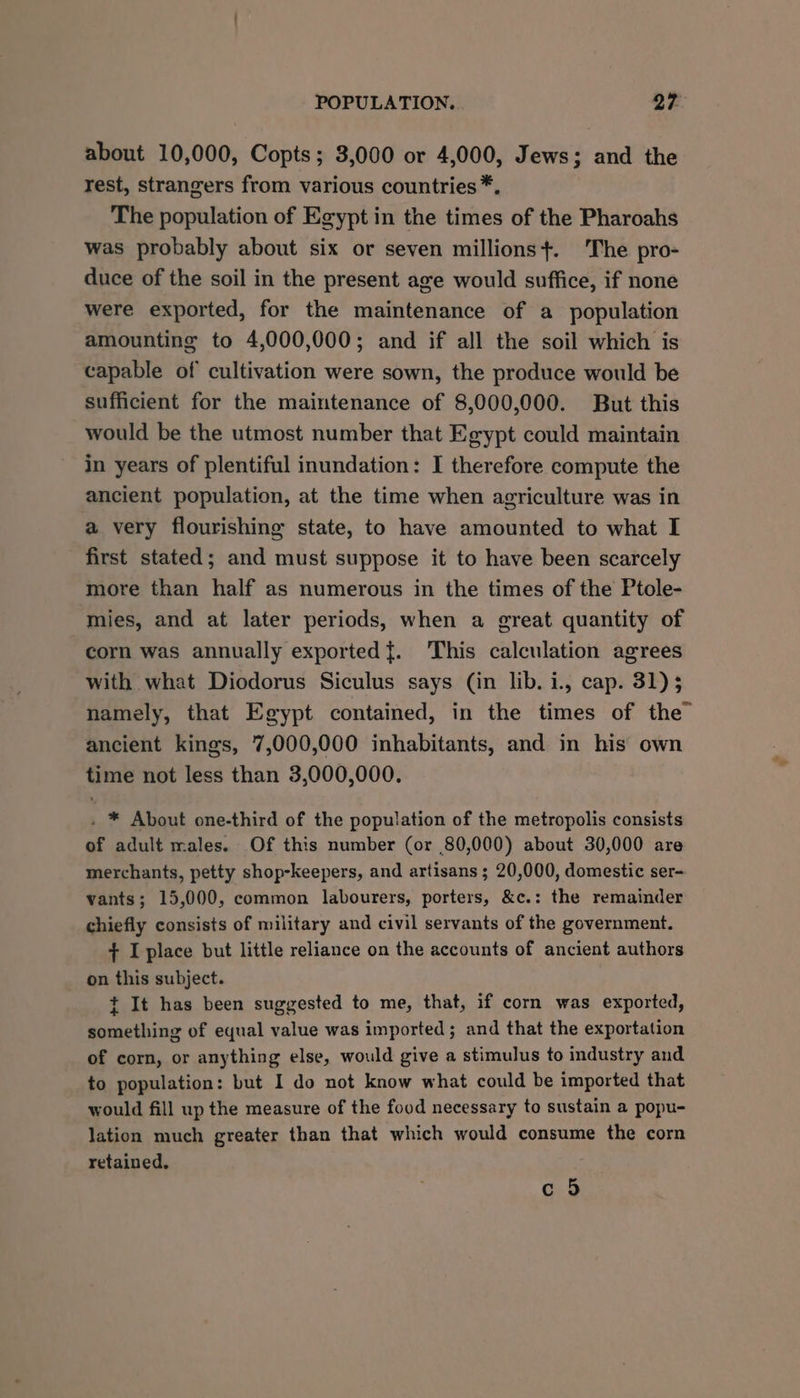 about 10,000, Copts; 3,000 or 4,000, Jews; and the rest, strangers from various countries *. The population of Egypt in the times of the Pharoahs was probably about six or seven millions+. The pro- duce of the soil in the present age would suffice, if none were exported, for the maintenance of a population amounting to 4,000,000; and if all the soil which is capable of cultivation were sown, the produce would be sufficient for the maintenance of 8,000,000. But this would be the utmost number that Egypt could maintain in years of plentiful inundation: I therefore compute the ancient population, at the time when agriculture was in a very flourishing state, to have amounted to what I first stated; and must suppose it to have been scarcely more than half as numerous in the times of the Ptole- mies, and at later periods, when a great quantity of corn was annually exported}. This calculation agrees with what Diodorus Siculus says (in lib. i., cap. 31) 3 namely, that Egypt contained, in the times of the” ancient kings, 7,000,000 inhabitants, and in his own time not less than 3,000,000. . * About one-third of the population of the metropolis consists of adult males. Of this number (or 80,000) about 30,000 are merchants, petty shop-keepers, and artisans ; 20,000, domestic ser- vants; 15,000, common labourers, porters, &c.: the remainder chiefly consists of military and civil servants of the government. + I place but little reliance on the accounts of ancient authors on this subject. t It has been suggested to me, that, if corn was exported, something of equal value was imported; and that the exportation of corn, or anything else, would give a stimulus to industry and to population: but I do not know what could be imported that would fill up the measure of the food necessary to sustain a popu- lation much greater than that which would consume the corn retained, c 5