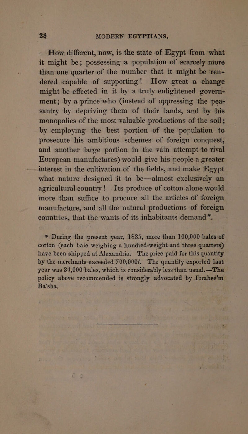 ‘How different, now, is the state of Egypt from what it might be; possessing a population of scarcely more than one quarter of the number that it might be ren- dered capable of supporting! How great a change might be effected in it by a truly enlightened govern- ment; by a prince who (instead of oppressing the pea- santry by depriving them of their lands, and by his monopolies of the most valuable productions of the soil; by employing the best portion of the population to prosecute his ambitious schemes of foreign conquest, and another large portion in the vain attempt-to rival European manufactures) would give his people a greater interest in the cultivation of the fields, and make Egypt what nature designed it to be—almost exclusively an agricultural country! Its produce of cotton alone would more than suffice to procure all the articles of foreign manufacture, and all the natural productions of foreign countries, that the wants of its inhabitants demand *. * During the present year, 1835, more than 100,000 bales of cotton (each bale weighing a hundred-weight and three quarters) have been shipped at Alexandria. The price paid for this quantity by the merchants exceeded 700,000/. The quantity exported last year was 34,000 bales, which is considerably less than usual.—The policy above recommended is strongly advocated by Ibrahee’m Ba’sha.
