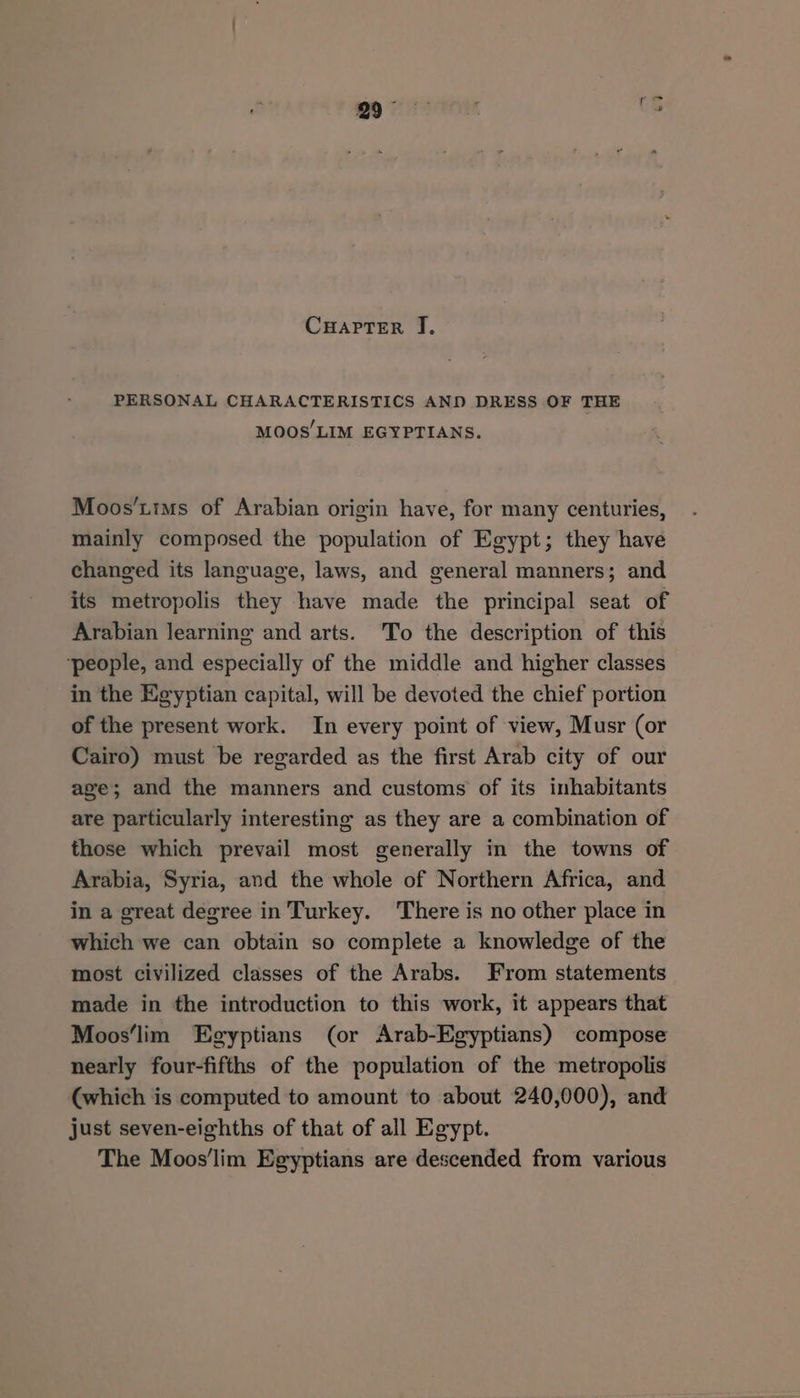 CuHaptTerR J. PERSONAL CHARACTERISTICS AND DRESS OF THE MOOS’LIM EGYPTIANS. Moos’tims of Arabian origin have, for many centuries, mainly composed the population of Egypt; they have changed its language, laws, and general manners; and its metropolis they have made the principal seat of Arabian learning and arts. To the description of this ‘people, and especially of the middle and higher classes in the Egyptian capital, will be devoted the chief portion of the present work. In every point of view, Musr (or Cairo) must be regarded as the first Arab city of our age; and the manners and customs of its inhabitants are particularly interesting as they are a combination of those which prevail most generally in the towns of Arabia, Syria, and the whole of Northern Africa, and in a great degree in Turkey. There is no other place in which we can obtain so complete a knowledge of the most civilized classes of the Arabs. From statements made in the introduction to this work, it appears that Moos‘lim Egyptians (or Arab-Egyptians) compose nearly four-fifths of the population of the metropolis (which is computed to amount to about 240,000), and just seven-eighths of that of all Egypt. The Moos'lim Egyptians are descended from various