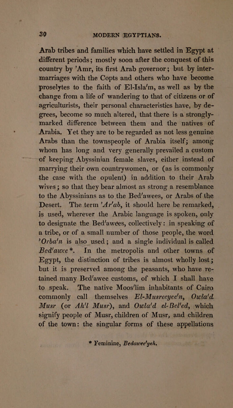 Arab tribes and families which have settled in Egypt at © different periods; mostly soon after the conquest of this country by ’Amr, its first Arab governor; but by inter- marriages with the Copts and others who have become proselytes to the faith of E]-Isla’m, as well as by the. change from a life of wandering to that of citizens or of agriculturists, their personal characteristics have, by de- grees, become so much altered, that there is a strongly- marked difference between them and the natives of Arabia. Yet they are to be regarded as not less genuine Arabs than the townspeople of Arabia itself; among whom has long and very generally prevailed a custom of keeping Abyssinian female slaves, either instead of marrying their own countrywomen, or (as is commonly the case with the opulent) in addition to their Arab wives ; so that they bear almost as strong a resemblance to the Abyssinians as to the Bed’awees, or Arabs of the Desert. The term ’Ar‘ab, it should here be remarked, ~ is used, wherever the Arabic language is spoken, only to designate the Bed/awees, collectively: in speaking of a tribe, or of a small number of those people, the word ?Orba'n is also used; and a single individual is called Bed'awee*. In the metropolis and other towns of Egypt, the distinction of tribes is almost wholly lost ; but it is preserved among the peasants, who have re- tained many Bed’awee customs, of which I shall have to speak. The native Moos'lim inhabitants of Cairo commonly call themselves El-Musreeyee'n, Owla'd. Musr (or Ah'l Musr), and Owla'd el-Bel'ed, which signify people of Musr, children of Musr, and children of the town: the singular forms of these appellations * Feminine, Bedaweelyeh.