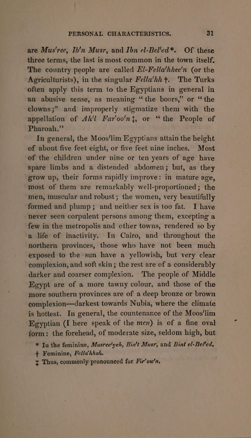 are Mus’ree, Ib'n Musr, and Ibn el-Bel'ed*. Of these three terms, the last is most common in the town itself. The country people are called El-Fella‘hhee'n (or the Agriculturists), in the singular Fella’hh +. The Turks often apply this term to the Egyptians in general in an abusive sense, as meaning “the boors,” or ‘the clowns ;” and improperly stigmatize them with the appellation of Ah'l Far’oo'n}, or “the People of Pharoah.” In general, the Moos‘lim Egyptians attain the height of about five feet eight, or five feet nine inches. Most of the children under nine or ten years of age have spare limbs and a distended abdomen; but, as they grow up, their forms rapidly improve: in mature age, most of them are remarkably well-proportioned; the men, muscular and robust; the women, very beautifully formed and plump; and neither sex is too fat. I have fever seen corpulent persons among them, excepting a few in the metropolis and other towns, rendered so by a life of inactivity. In Cairo, and throughout the northern provinces, those who have not been much exposed to the sun have a yellowish, but very clear complexion, and soft skin; the rest are of a considerably darker and coarser complexion. The people of Middle Egypt are of a more tawny colour, and those of the more southern provinces are of a deep bronze or brown complexion—darkest towards Nubia, where the climate is hottest. In general, the countenance of the Moos'lim Egyptian (I here speak of the men) is of a fine oval form: the forehead, of moderate size, seldom high, but * In the feminine, Musree'yeh, Bin’t Musr, and Bint el-Belled, + Feminine, Fedla’hhah. y Thus, commonly pronounced for Fir’ow’n,