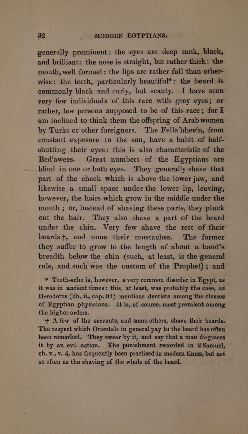 generally prominent: the eyes are deep sunk, black, and brilliant: the nose is straight, but rather thick: the mouth, well formed : the lips are rather full than other- wise: the teeth, particularly beautiful*: the beard is commonly black and curly, but scanty. I have seen’ very few individuals of this race with grey eyes; or rather, few persons supposed to be of this race; for I ‘am inclined to think them the offspring of Arab women by Turks or other foreigners. The Fella’hhee’n, from constant exposure to the sun, have a habit of half- shutting their eyes: this is also characteristic of the -Bed’awees. Great numbers of the Egyptians are blind in one or both eyes. They generally shave that part of the cheek which is above the lower jaw, and likewise a small space under the lower lip, leaving, however, the hairs which grow in the middle under the mouth ; or, instead of shaving these parts, they pluck out the hair. They also shave a part of the beard under the chin. Very few shave the rest of their beards +, and none their mustaches. The former they suffer to grow to the length of about a hand’s breadth below the chin (such, at least, is the general rule, and such was the custom of the Prophet); and * Tvoth-ache is, however, a very common disorder in Egypt, as it was in ancient times: this, at least, was probably the case, as Herodotus (lib. ii., cap. 84) mentions dentists among the classes of Egyptian physicians. It is, of course, most prevalent among the higher orders. + A few of the servants, and some others, shave their beards. The respect which Orientals in general pay to the beard has often been remarked. They swear by it, and say that aman disgraces it by an evil action. The punishment recorded in 2 Samuel, ch. x., v. 4, has frequently been practisedin modern times, but not so often as the shaving of the whole of the beard.