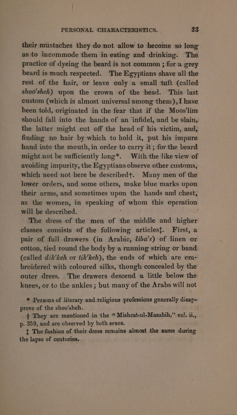 their mustaches they donot allow to become so long as to incommode them in eating and drinking. The practice of dyeing the beard is not common ; fora grey beard is much respected. The Egyptians shave all the rest of the hair, or leave only a small tuft (called shoo'sheh) upon the crown of the head... This last custom (which is almost universal among them), I have been told, originated in the fear that if the Moos’lim should fall into the hands of an ‘infidel, and be slain, the latter might cut off the head of his victim, and, finding no hair by which to hold it, put his impure hand into the mouth, in order to carry it ; for the beard might not be sufficiently long*. With the like view of avoiding impurity, the Egyptians observe other customs, which need not here be described+. Many men of the lower orders, and some others, make blue marks upon their arms, and sometimes upon the hands and chest, as the women, in speaking - whom this operation: will be described. The dress of the men of the middle and higher classes consists of the following articles{. First, a pair of full drawers (in Arabic, diba’s) of linen or cotton, tied round the body by a running string or band (called dik’keh or tik’keh), the ends of which are em- broidered with coloured silks, though concealed by the outer dress. .The drawers descend a little below the knees, or to the ankles ; but many of the Arabs will not * Persons of literary and-religious professions generally disap-- prove of the shoo’sheh. + They are mentioned in the “ Mishcat-ul-Masabih,” vol. ii., p- pe and are observed by both sexes. / t The fashion of their dress remains almost the same during the lapse of centuries.