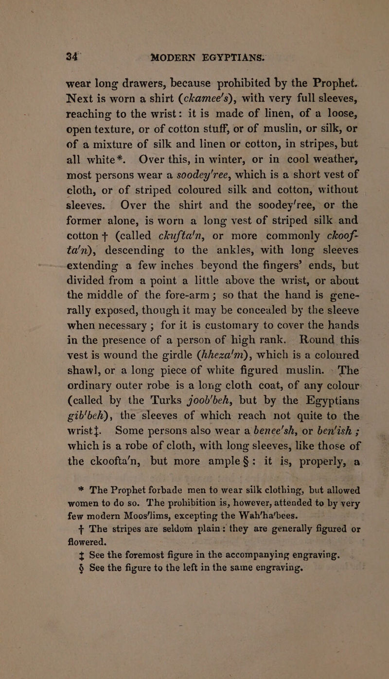 wear long drawers, because prohibited by the Prophet. Next is worn a shirt (ckamee’s), with very full sleeves, reaching to the wrist: it is made of linen, of a loose, open texture, or of cotton stuff, or of muslin, or silk, or of a mixture of silk and linen or cotton, in stripes, but all white*. Over this, in winter, or in cool weather, most persons wear a soodey’ree, which is a short vest of cloth, or of striped coloured silk and cotton, without sleeves. Over the shirt and the soodey’ree, or the former alone, is worn a long vest of striped silk and cotton + (called ckufta'n, or more commonly ckoof- ta’n), descending to the ankles, with long sleeves extending a few inches beyond the fingers’ ends, but divided from a point a little above the wrist, or about the middle of the fore-arm; so that the hand is gene- rally exposed, though it may be concealed by the sleeve when necessary ; for it is customary to cover the hands in the presence of a person of high rank, Round this vest is wound the girdle (hheza’m), which is a coloured shawl, or a long piece of white figured muslin. - The ordinary outer robe is a long cloth coat, of any colour: (called by the Turks joob’beh, but by the Egyptians gib‘beh), the sleeves of which reach not quite to the wrist{. Some persons also wear a benee’sh, or ben'ish ; which is a robe of cloth, with long sleeves, like those of the ckoofta’‘n, but more ample§: it is, properly, a * The Prophet forbade men to wear silk clothing, but allowed women to do so. The prohibition is, however, attended to by very few modern Moos'lims, excepting the Wah’ha’bees. + The stripes are seldom plain: they are generally figured or flowered. { See the foremost figure in the accompanying engraving. § See the figure to the left in the same engraving.