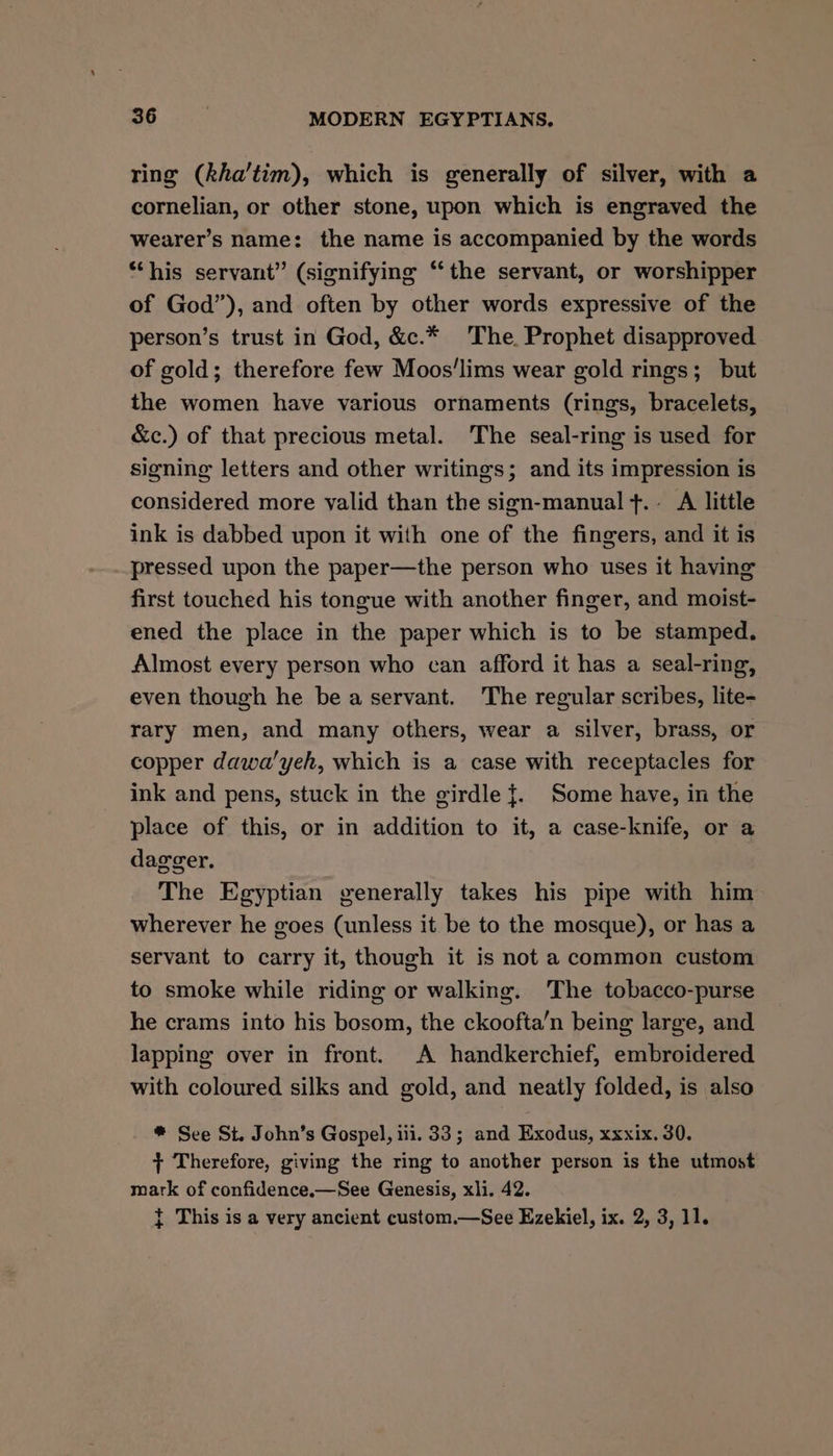 ring (kha’tim), which is generally of silver, with a cornelian, or other stone, upon which is engraved the wearer’s name: the name is accompanied by the words “his servant” (signifying “the servant, or worshipper of God”), and often by other words expressive of the person’s trust in God, &amp;c.* The, Prophet disapproved of gold; therefore few Moos'lims wear gold rings; but the women have various ornaments (rings, bracelets, &amp;c.) of that precious metal. The seal-ring is used for signing letters and other writings; and its impression is considered more valid than the sign-manual f.- A little ink is dabbed upon it with one of the fingers, and it is pressed upon the paper—the person who uses it having first touched his tongue with another finger, and moist- ened the place in the paper which is to be stamped. Almost every person who can afford it has a seal-ring, even though he bea servant. The regular scribes, lite- rary men, and many others, wear a silver, brass, or copper dawa'yeh, which is a case with receptacles for ink and pens, stuck in the girdle}. Some have, in the place of this, or in addition to it, a case-knife, or a dagger. The Egyptian generally takes his pipe with him wherever he goes (unless it be to the mosque), or has a servant to carry it, though it is not a common custom to smoke while riding or walking. The tobacco-purse he crams into his bosom, the ckoofta’n being large, and lapping over in front. A handkerchief, embroidered with coloured silks and gold, and neatly folded, is also * See St. John’s Gospel, iii. 33; and Exodus, xxxix, 30. + Therefore, giving the ring to another person is the utmost mark of confidence.—See Genesis, xli. 42. } This is a very ancient custom.—See Ezekiel, ix. 2, 3, 11.