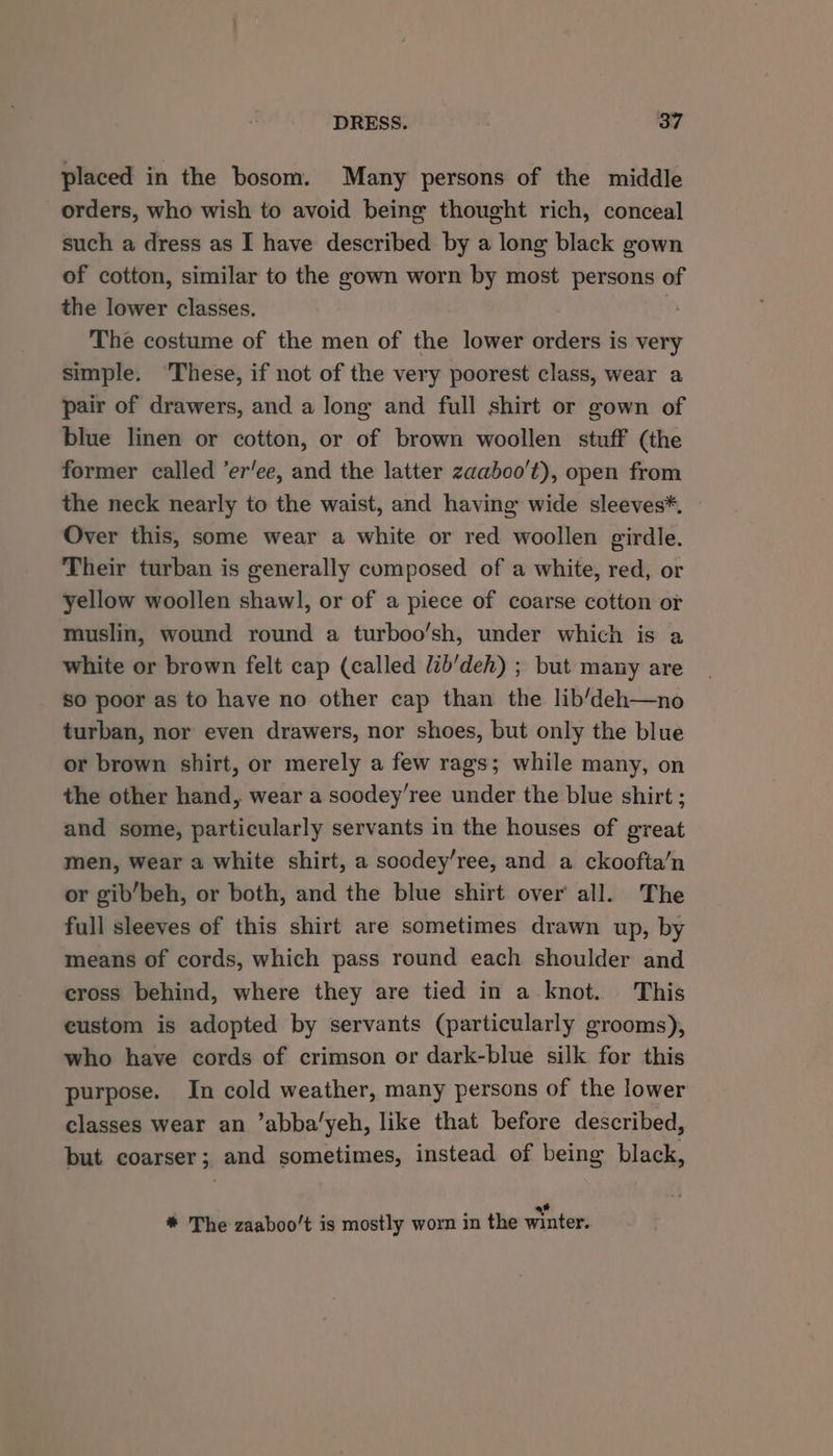 placed in the bosom. Many persons of the middle orders, who wish to avoid being thought rich, conceal such a dress as I have described by a long black gown of cotton, similar to the gown worn by most persons of the lower classes, ° The costume of the men of the lower orders is very simple. ‘These, if not of the very poorest class, wear a pair of drawers, and a long and full shirt or gown of blue linen or cotton, or of brown woollen stuff (the former called ’er’ee, and the latter zaaboo't), open from the neck nearly to the waist, and having wide sleeves*, Over this, some wear a white or red woollen girdle. Their turban is generally composed of a white, red, or yellow woollen shawl, or of a piece of coarse cotton or muslin, wound round a turboo’sh, under which is a white or brown felt cap (called Jib’deh) ; but many are so poor as to have no other cap than the lib’deh—no turban, nor even drawers, nor shoes, but only the blue or brown shirt, or merely a few rags; while many, on the other hand, wear a soodey’ree under the blue shirt ; and some, particularly servants in the houses of great men, wear a white shirt, a soodey’ree, and a ckoofta/n or gib/beh, or both, and the blue shirt over all. The full sleeves of this shirt are sometimes drawn up, by means of cords, which pass round each shoulder and cross behind, where they are tied in a knot. This custom is adopted by servants (particularly grooms), who have cords of crimson or dark-blue silk for this purpose. In cold weather, many persons of the lower classes wear an ’abba’yeh, like that before described, but coarser; and sometimes, instead of being black, # * The zaaboo’t is mostly worn in the winter.