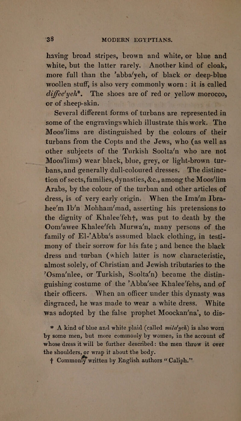 having broad stripes, brown and white, or blue and white, but the latter rarely. Another kind of cloak, more full than the ’abba’yeh, of black or deep-blue woollen stuff, is also very commonly worn: it is called diffee'yeh*. 'The shoes are of red or yellow morocco, or of sheep-skin. Several different forms of turbans are represented in some of the engravings which illustrate this work. The Moos’lims are distinguished by the colours of their turbans from the Copts and the Jews, who (as well as other subjects of the Turkish Soolta‘n who are not Moos'lims) wear black, blue, grey, or light-brown tur- bans, and generally dull-coloured dresses. The distinc- tion of sects, families, dynasties, &amp;c., among the Moos‘lim Arabs, by the colour of the turban and other articles of dress, is of very early origin. When the Ima’m Ibra- hee’m Ib’n Mohham’mad, asserting his pretensions to the dignity of Khalee’feh+, was put to death by the Oom/awee Khalee’feh Murwa’n, many persons of the family of El-’Abba’s assumed black clothing, in testi- mony of their sorrow for his fate ; and hence the black dress and turban (which latter is now characteristic, almost solely, of Christian and Jewish tributaries to the ?Osma/nlee, or Turkish, Scolta’n) became the distin- guishing costume of the ’Abba’see Khalee’fehs, and of their officers. When an officer under this dynasty was disgraced, he was made to wear a white dress. White was adopted by the false prophet Moockan’na’, to dis- * A kind of blue and white plaid (called mzZa'ych) is also worn by some men, but more commonly by women, in the account of whose dress it will be further described: the men throw it over the shoulders, or wrap it about the body. T Commonty’ written by English authors “ Caliph.”