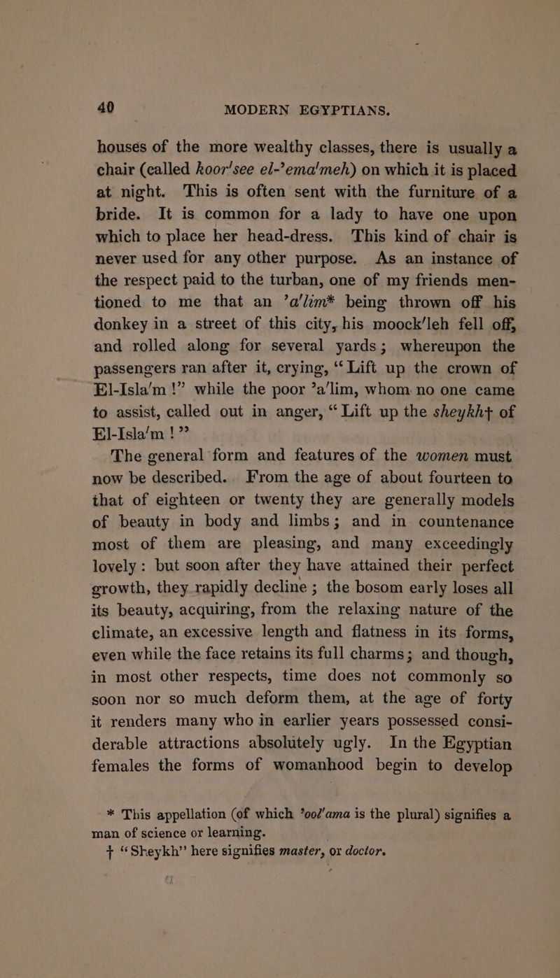 houses of the more wealthy classes, there is usually a chair (called koor'see el-’ema’meh) on which it is placed at night. This is often sent with the furniture of a bride. It is common for a lady to have one upon which to place her head-dress. This kind of chair is never used for any other purpose. As an instance of the respect paid to the turban, one of my friends men- tioned to me that an ’a'lim* being thrown off his donkey in a street of this city, his moock’leh fell off, and rolled along for several yards; whereupon the passengers ran after it, crying, “Lift up the crown of El-Isla’‘m !” while the poor ’a’lim, whom no one came to assist, called out in anger, “ Lift up the sheykh+ of El-Isla’m !” The general ‘form and features of the women must now be described. From the age of about fourteen to that of eighteen or twenty they are generally models of beauty in body and limbs; and in countenance most of them are pleasing, and many exceedingly lovely : but soon after they have attained their perfect growth, they rapidly decline ; the bosom early loses all its beauty, acquiring, from the relaxing nature of the climate, an excessive length and flatness in its forms, even while the face retains its full charms; and though, in most other respects, time does not commonly so soon nor so much deform them, at the age of forty it renders many who in earlier years possessed consi- derable attractions absolutely ugly. In the Egyptian females the forms of womanhood begin to develop * This appellation (of which ’ood'ama is the plural) signifies a man of science or learning. + “Sheykh” here signifies master, or doctor.