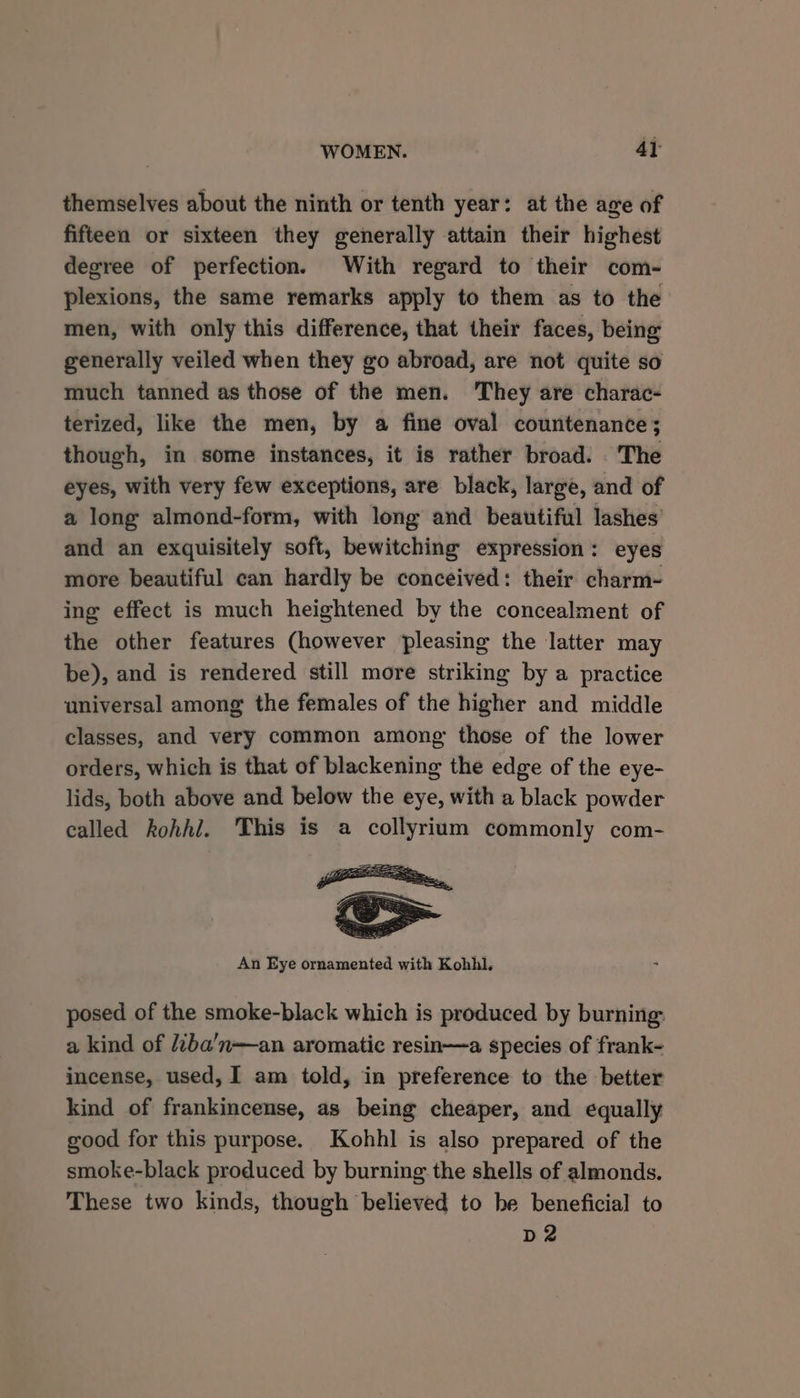 WOMEN. 4} themselves about the ninth or tenth year: at the age of fifteen or sixteen they generally attain their highest degree of perfection. With regard to their com- plexions, the same remarks apply to them as to the men, with only this difference, that their faces, being generally veiled when they go abroad, are not quite so much tanned as those of the men. They are charac- terized, like the men, by a fine oval countenance; though, in some instances, it is rather broad. The eyes, with very few exceptions, are black, large, and of a long almond-form, with long and beautiful lashes’ and an exquisitely soft, bewitching expression: eyes more beautiful can hardly be conceived: their charm- ing effect is much heightened by the concealment of the other features (however pleasing the latter may be), and is rendered still more striking by a practice universal among the females of the higher and middle classes, and very common among those of the lower orders, which is that of blackening the edge of the eye- lids, both above and below the eye, with a black powder called kohhi. This is a collyrium commonly com- An Eye ornamented with Kohhl. posed of the smoke-black which is produced by burning: a kind of /2ba’n—an aromatic resin—a species of frank- incense, used, I am told, in preference to the better kind of frankincense, as being cheaper, and equally good for this purpose. Kohhl is also prepared of the smoke-black produced by burning: the shells of almonds. These two kinds, though believed to be beneficial to D2