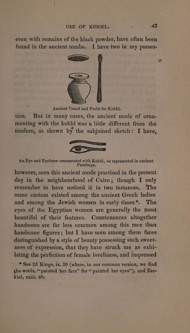 even with remains of the black powder, have often been found in the ancient tombs. I have two in my posses- sion. But in many cases, the ancient mode of orna- menting with the kohhl was a little different from the *” - modern, as shown by the subjoined sketch: I have, An Eye and Eyebrow ornamented with Kohhl, as represented in ancient Paintings. however, seen this ancient mode practised in the present day in the neighbourhood of Cairo; though I only remember to have noticed it in two instances. The same custom existed among the ancient Greek ladies and among the Jewish women in early times*. The eyes of the Egyptian women are generally the most beautiful of their features. Countenances altogether handsome are far less common among this race than handsome figures; but I have seen among them faces distinguished by a style of beauty possessing such sweet- ness of expression, that they have struck me as exhi- biting the perfection of female loveliness, and impressed * See 2d Kings, ix. 30 (where, in our common version, we find the words, “painted her face” for “painted her eyes”), and Eze- kiel, xxiii. 40,
