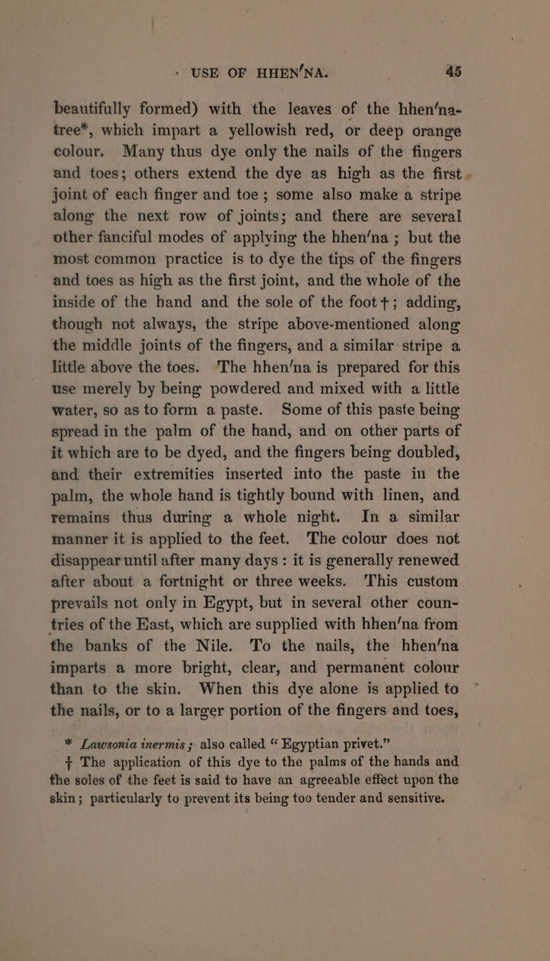 beautifully formed) with the leaves of the hhen‘na- tree*, which impart a yellowish red, or deep orange colour. Many thus dye only the nails of the fingers and toes; others extend the dye as high as the first . joint of each finger and toe; some also make a stripe along the next row of joints; and there are several other fanciful modes of applying the hhen‘na ; but the most common practice is to dye the tips of the fingers and toes as high as the first joint, and the whole of the inside of the hand and the sole of the foot +; adding, though not always, the stripe above-mentioned along the middle joints of the fingers, and a similar stripe a little above the toes. The hhen’na is prepared for this use merely by being powdered and mixed with a little water, so as to form a paste. Some of this paste being spread in the palm of the hand, and on other parts of it which are to be dyed, and the fingers being doubled, and their extremities inserted into the paste in the palm, the whole hand is tightly bound with linen, and remains thus during a whole night. In a similar manner it is applied to the feet. The colour does not disappear until after many days: it is generally renewed after about a fortnight or three weeks. This custom prevails not only in Egypt, but in several other coun- tries of the East, which are supplied with hhen‘na from the banks of the Nile. To the nails, the hhen‘na imparts a more bright, clear, and permanent colour than to the skin. When this dye alone is applied to the nails, or to a larger portion of the fingers and toes, * Lawsonia inermis ; also called “ Egyptian privet.” + The application of this dye to the palms of the hands and the soles of the feet is said to have an agreeable effect upon the skin; particularly to prevent its being too tender and sensitive.