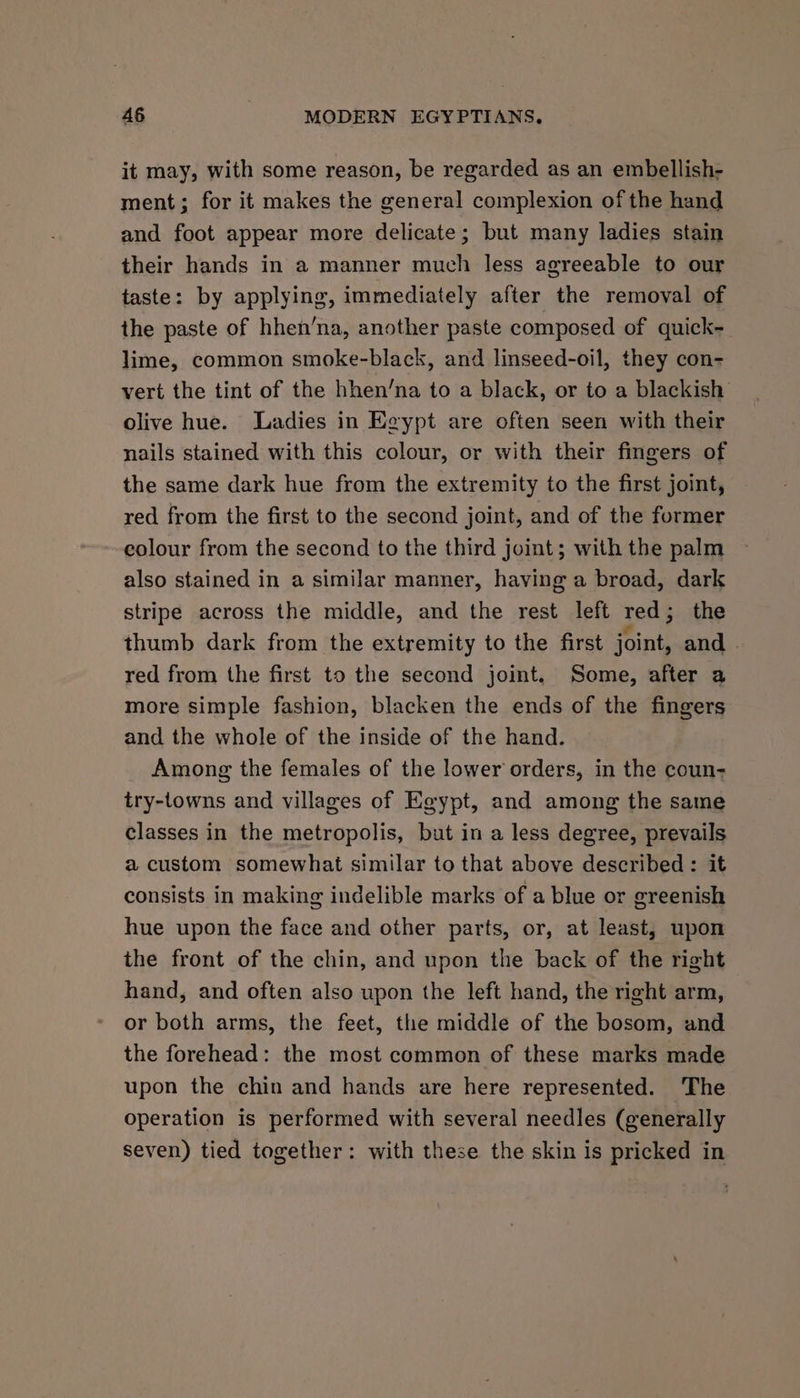 it may, with some reason, be regarded as an embellish- ment; for it makes the general complexion of the hand and foot appear more delicate; but many ladies stain their hands in a manner much less agreeable to our taste: by applying, immediately after the removal of the paste of hhen’na, another paste composed of quick- lime, common smoke-black, and linseed-oil, they con- vert the tint of the hhen’na to a black, or to a blackish olive hue. Ladies in Egypt are often seen with their nails stained with this colour, or with their fingers of the same dark hue from the extremity to the first joint, red from the first to the second joint, and of the former colour from the second to the third joint; with the palm also stained in a similar manner, having a broad, dark stripe across the middle, and the rest left red; the thumb dark from the extremity to the first joint, and . red from the first to the second joint, Some, after a more simple fashion, blacken the ends of the fingers and the whole of the inside of the hand. Among the females of the lower orders, in the coun- try-towns and villages of Egypt, and among the same classes in the metropolis, but in a less degree, prevails a custom somewhat similar to that above described: it consists in making indelible marks of a blue or greenish hue upon the face and other parts, or, at least, upon the front of the chin, and upon the back of the right hand, and often also upon the left hand, the right arm, or both arms, the feet, the middle of the bosom, and the forehead: the most common of these marks made upon the chin and hands are here represented. The operation is performed with several needles (generally seven) tied together: with these the skin is pricked in