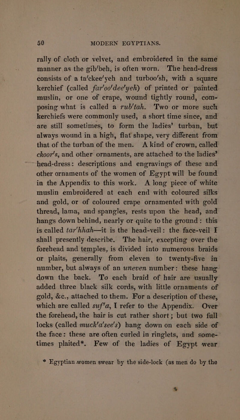 rally of cloth or velvet, and embroidered in the same manner as the gib/beh, is often worn. The head-dress consists of a ta/ckee/yeh and turboo’sh, with a square kerchief (called far'oo'dee'yeh) of printed or painted muslin, or one of crape, wound tightly round, com- posing what is called a rub’tah. Two or more such kerchiefs were commonly used, a short time since, and are still sometimes, to form the ladies’ turban, but always wound in a high, flat shape, very different from that of the turban of the men. A kind of crown, called choor's, and other ornaments, are attached to the ladies’ head-dress: descriptions and engravings of these and other ornaments of the women of Egypt will be found in the Appendix to this work. A long piece of white muslin embroidered at each end with coloured silks and gold, or of coloured crape ornamented with gold thread, lama, and spangles, rests upon the head, and hangs down behind, nearly or quite tothe ground: this is called tar’hhah—it is the head-veil: the face-veil I shall presently describe. The hair, excepting over the forehead and temples, is divided into numerous braids or plaits, generally from eleven to twenty-five in number, but always of an uneven number: these hang down the back. To each braid of hair are usually added three black silk cords, with little ornaments of gold, &amp;c., attached to them. For a description of these, which are called suf’a, I refer to the Appendix. Over the forehead, the hair is cut rather short; but two full locks (called muck’a’see's) hang down on each side of the face: these are often curled in ringlets, and some-' times plaited*. Few of the ladies of Egypt wear * Egyptian women swear by the side-lock (as men do by the