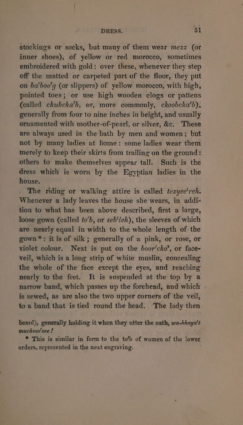 stockings or socks, but many of them wear mezz (or inner shoes), of yellow or red morocco, sometimes embroidered with gold: over these, whenever they step off the matted or carpeted part of the floor, they put on ba'boo'g (or slippers) of yellow morocco, with high, pointed toes; or use high wooden clogs or pattens (called ckubcka'b, or, more commonly, ckoobcka’b), generally from four to: nine inches in height, and usually ornamented with mother-of-pearl, or silver, &amp;c. These are always used in the bath by men and women; but not by many ladies at home: some ladies wear them merely to keep their skirts from trailing on the ground: others to make themselves appear tall. Such is the dress which is worn by the Egyptian ladies in the house. The riding or walking attire is called tezyee'reh. Whenever a lady leaves the house she wears, in addi- tion to what has been above described, first a large, loose gown (called to’b, or seb'/eh), the sleeves of which are nearly equal in width to the whole length of the gown™*: it is of silk; generally of a pink, or rose, or violet colour. Next is put on the boor'cko’, or face- veil, which is a long strip of while muslin, concealing the whole of the face except the eyes, and reaching nearly to the feet. It is suspended at the top by a narrow band, which passes up the forehead, and which is sewed, as are also the two upper corners of the veil, to a band that is tied round the head. The lady then beard), generally holding it when they utter the oath, wa-hhaya't. mucksoo'see ! * This is similar in form to the to’b of women of the lower orders, represented in the next engraving.