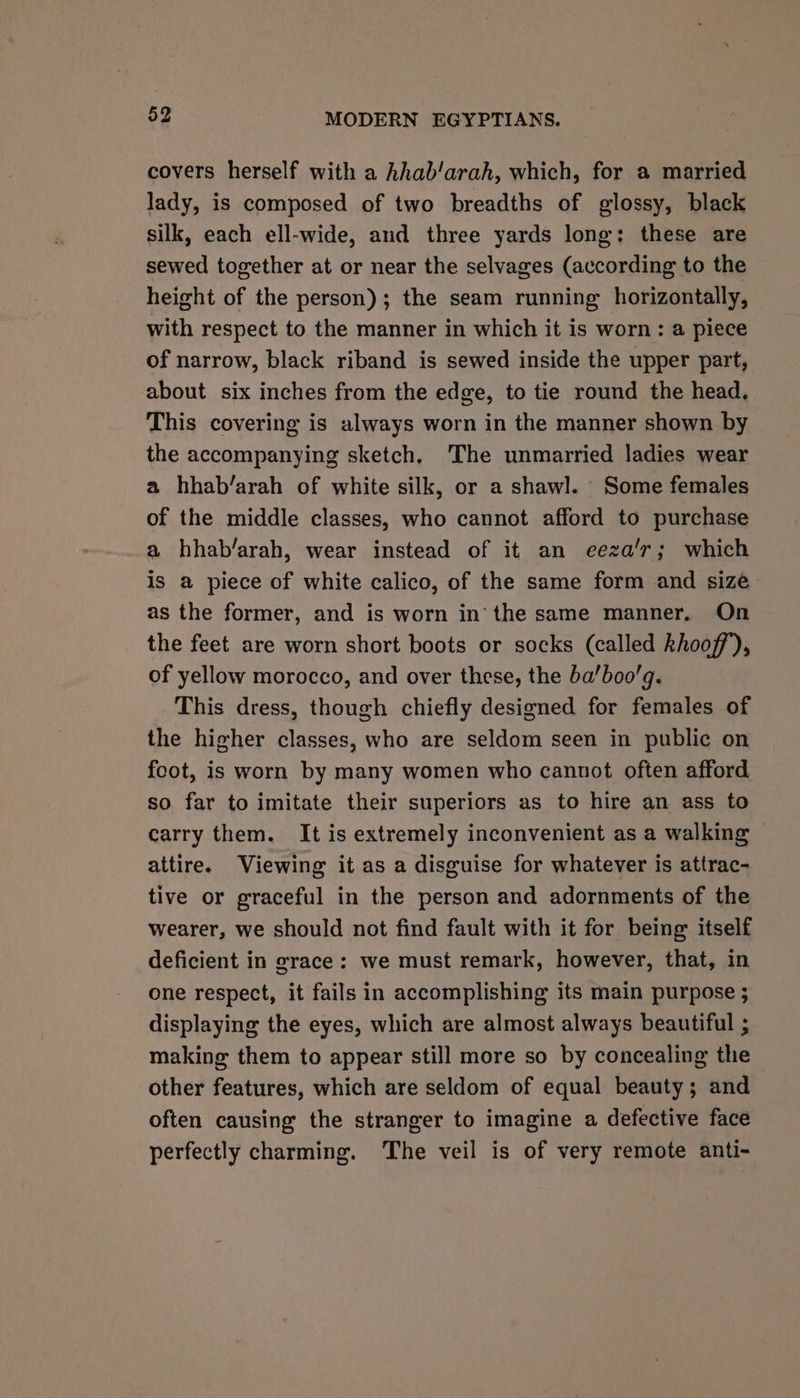 covers herself with a hhab/arah, which, for a married lady, is composed of two breadths of glossy, black silk, each ell-wide, and three yards long: these are sewed together at or near the selvages (according to the height of the person); the seam running horizontally, with respect to the manner in which it is worn: a piece of narrow, black riband is sewed inside the upper part, about six inches from the edge, to tie round the head, This covering is always worn in the manner shown by the accompanying sketch, The unmarried ladies wear a hhab/arah of white silk, or a shawl. Some females of the middle classes, who cannot afford to purchase a hhab/arah, wear instead of it an eeza’r; which is a piece of white calico, of the same form and size as the former, and is worn in’ the same manner. On the feet are worn short boots or socks (called khoof’), of yellow morocco, and over these, the ba’boo’q. This dress, though chiefly designed for females of the higher classes, who are seldom seen in public on foot, is worn by many women who cannot often afford so far to imitate their superiors as to hire an ass to carry them. It is extremely inconvenient as a walking attire. Viewing it as a disguise for whatever is attrac- tive or graceful in the person and adornments of the wearer, we should not find fault with it for being itself deficient in grace: we must remark, however, that, in one respect, it fails in accomplishing its main purpose ; displaying the eyes, which are almost always beautiful ; making them to appear still more so by concealing the other features, which are seldom of equal beauty; and often causing the stranger to imagine a defective face perfectly charming. The veil is of very remote anti-