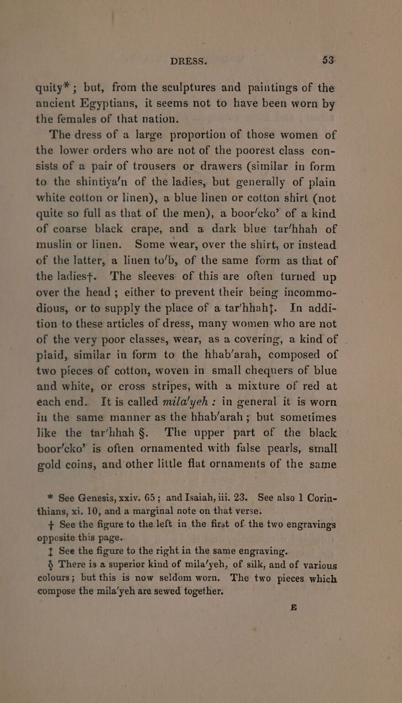 quity* ; but, from the sculptures and paintings of the ancient Egyptians, it seems not to have been worn by the females of that nation. The dress of a large proportion of those women of the lower orders who are not of the poorest class con- sists of a pair of trousers or drawers (similar in form to the shintiya’n of the ladies, but generally of plain white cotton or linen), a blue linen or cotton shirt (not quite so full as that of the men), a boor’cko’ of a kind of coarse black crape, and a dark blue tar’hhah of muslin or linen. Some wear, over the shirt, or instead of the latter, a linen to/b, of the same form as that of the ladiest. ‘The sleeves of this are often turned up over the head ; either to prevent their being incommo- dious, or to supply the place of a tar’/hhahf. In addi- tion to these articles of dress, many women who are not of the very poor classes, wear, as a covering, a kind of ~ piaid, similar in form to the hhab’arah, composed of two pieces of cotton, woven in small chequers of blue and white, or cross stripes, with a mixture of red at each end. It is called mila/yeh : in general it is worn in the same manner as the hhab/arah; but sometimes like the tar’hhah §. The upper part of the black boor’cko’ is often ornamented with false pearls, small gold coins, and other little flat ornaments of the same * See Genesis, xxiv. 65; and Isaiah, iii. 23. See also 1 Corin- thians, xi. 10, and a marginal note on that verse. + See the figure to the left in the first of the two engravings opposite this page. t See the figure to the right in the same engraving. § There is a superior kind of mila’yeh, of silk, and of various colours; but this is now seldom worn. The two pieces which compose the mila’yeh are sewed together. E