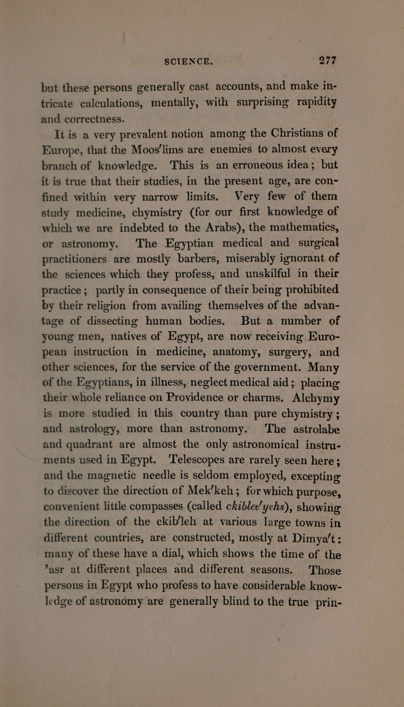but these persons generally cast accounts, and make in- tricate calculations, mentally, with surprising rapidity and correctness. It is a very prevalent notion among the Christians of Europe, that the Moos'lims are enemies to almost every branch of knowledge. This is an erroneous idea; but it is true that their studies, in the present age, are con- fined within very narrow limits. Very few of them study medicine, chymistry (for our first knowledge of which we are indebted to the Arabs), the mathematics, or astronomy. The Egyptian medical and surgical practitioners are mostly barbers, miserably ignorant of the sciences which they profess, and unskilful in their practice; partly in consequence of their being prohibited by their religion from availing themselves of the advan- tage of dissecting human bodies. But a number of young men, natives of Egypt, are now receiving Euro- pean instruction in medicine, anatomy, surgery, and other sciences, for the service of the government. Many of the Egyptians, in illness, neglect medical aid; placing their whole reliance on Providence or charms. Alchymy is more studied in this country than pure chymistry ; and astrology, more than astronomy. ‘The astrolabe and quadrant are almost the only astronomical instru- ments used in Egypt. ‘Telescopes are rarely seen here; and the magnetic needle is seldom employed, excepting to discover the direction of Mek’keh; for which purpose, convenient little compasses (called chiblee'ychs), showing the direction of the ckib/leh at various large towns in different countries, are constructed, mostly at Dimya’'t : many of these have a dial, which shows the time of the ’asr at different places and different seasons. Those persons in Egypt who profess to have considerable know- ledge of astronomy are generally blind to the true prin-