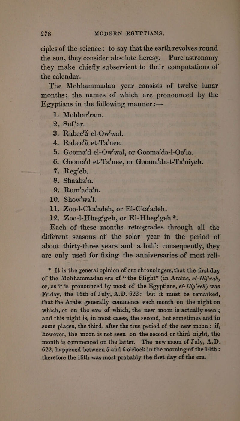 ciples of the science: to say that the earth revolves round the sun, they consider absolute heresy. Pure astronomy they make chiefly subservient to their computations of the calendar. The Mohhammadan year consists of twelve lunar months; the names of which are pronounced by the Egyptians in the following manner :— 1. Mohhar’ram. 2. Suf’ar. 3. Rabee’a el-Ow’'wal. . Rabee’a et-Ta’nee. . Gooma’d el-Ow'wal, or Gooma’da-l-Oo'la. Gooma’d et-Ta’nee, or Gooma’da-t-Ta’niyeh. . Reg’eb. . Shaaba’n. . Rum/ada’n. 10. Show’wa’l. 11. Zoo-l-Cka’adeh, or El-Cka’adeh. 12. Zoo-l-Hheg’zeh, or El- Hheg’geh *. Each of these months retrogrades through all the different seasons of the solar year in the period of about thirty-three years and a half: consequently, they are only used for fixing the anniversaries of most reli- COWA oS * It is the general opinion of our chronologers, that the first day of the Mohhammadan era of “ the Flight” (in Arabic, e/-Hij/rah, or, as it is pronounced by most of the Egyptians, e/- Hig’reh) was Friday, the 16th of July, A.D. 622: but it must be remarked, that the Arabs generally commence each month on the night on which, or on the eve of which, the new moon is actually seen ; and this night is, in most cases, the second, but sometimes and in some places, the third, after the true period of the new moon: if, however, the moon is not seen on the second or third night, the month is commenced on the latter. The new moon of July, A.D. 622, happened between 5 and 6 o’clock in the morning of the 14th: therefore the 16th was most probably the first day of the era.