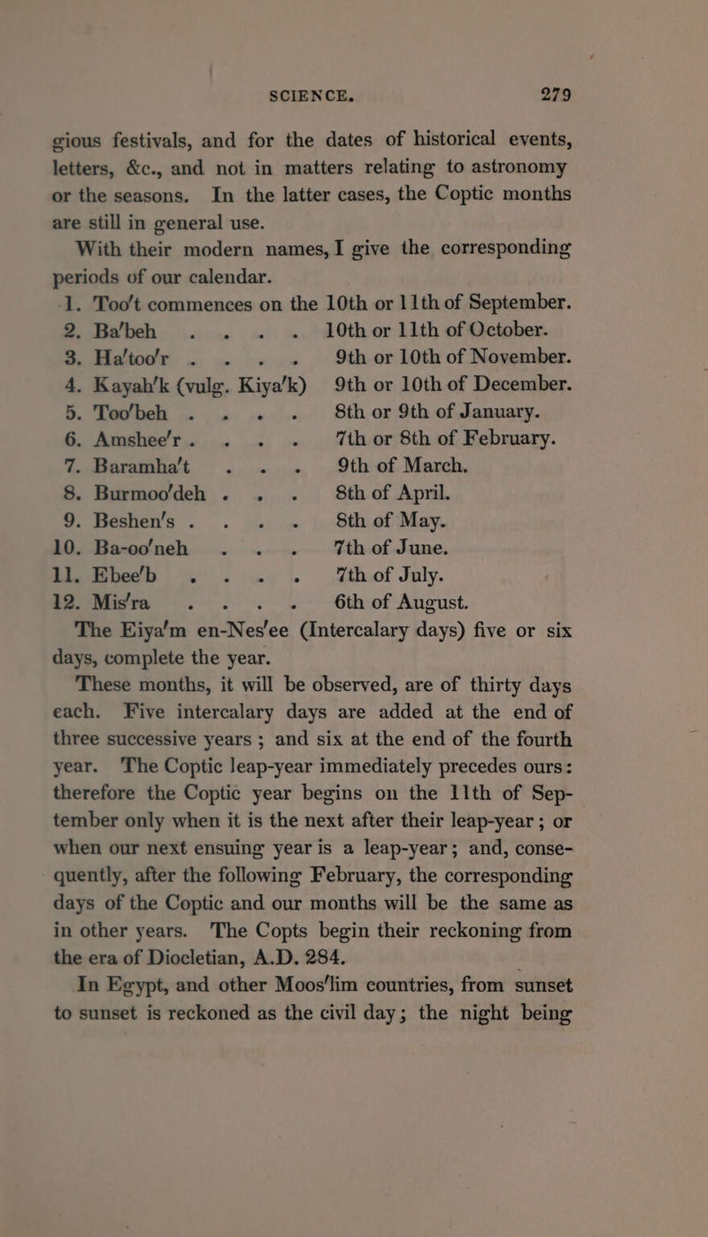 gious festivals, and for the dates of historical events, letters, &amp;c., and not in matters relating to astronomy or the seasons. In the latter cases, the Coptic months are still in general use. With their modern names,I give the corresponding periods of our calendar. . Too't commences on the 10th or 11th of September. Ba‘beh . . . =. 10th or 11th of October. pads . .. 9th or 10th of November. . Kayah’k (vulg. Kiza! k) 9th or 10th of December. . Todbeh . . . . # 8thor 9th of January. . Amshee’'r. . . . ‘thor 8th of February. . Baramhat . . - 9th of March. . Burmoo’deh . . . 8thof April. . Beshen’s. . . . Sth of May. . Ba-o’neh . ... Vhof June. eure ja 6 Mthof July. a Mier =. lt. 6th of August. The Eiya’m ce ee eee days) five or six days, complete the year. These months, it will be observed, are of thirty days each. Five intercalary days are added at the end of three successive years ; and six at the end of the fourth year. ‘The Coptic leap-year immediately precedes ours: therefore the Coptic year begins on the 11th of Sep- tember only when it is the next after their leap-year ; or when our next ensuing year is a leap-year; and, conse- quently, after the following February, the corresponding days of the Coptic and our months will be the same as in other years. The Copts begin their reckoning from the era of Diocletian, A.D. 284. ; In Egypt, and other Moos'lim countries, from sunset to sunset is reckoned as the civil day; the night being —) SOMNA a ww