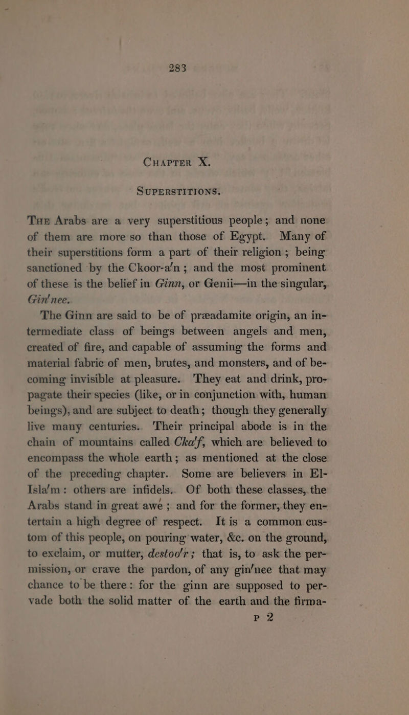 SUPERSTITIONS. Tue Arabs are a very superstitious people; and none of them are more so than those of Egypt. Many of their superstitions form a part of their religion ; being sanctioned by the Ckoor-a’n ; and the most prominent of these is the belief in Ginn, or Genii—in the singular, Gin’ nee. The Ginn are said to be of preadamite origin, an in- termediate class of beings between angels and men, created of fire, and capable of assuming the forms and material fabric of men, brutes, and monsters, and of be- coming invisible at pleasure. They eat and drink, pro- pagate their species (like, or in conjunction with, human beings), and are subject to death; though they generally live many centuries. Their principal abode is in the chain of mountains called Cha'f, which are believed to encompass the whole earth; as mentioned at the close of the preceding chapter. Some are believers in El- Isla’m: others are infidels. Of both these classes,. the Arabs stand in great awe ; and for the former, they en- tertain a high degree of respect. It is a common cus- tom of this people, on pouring water, &c. on the ground, to exclaim, or mutter, destoo'r; that is, to ask the per- mission, or crave the pardon, of any gin’nee that may chance to be there: for the ginn are supposed to per- vade both the solid matter of the earth and the firma- Pog
