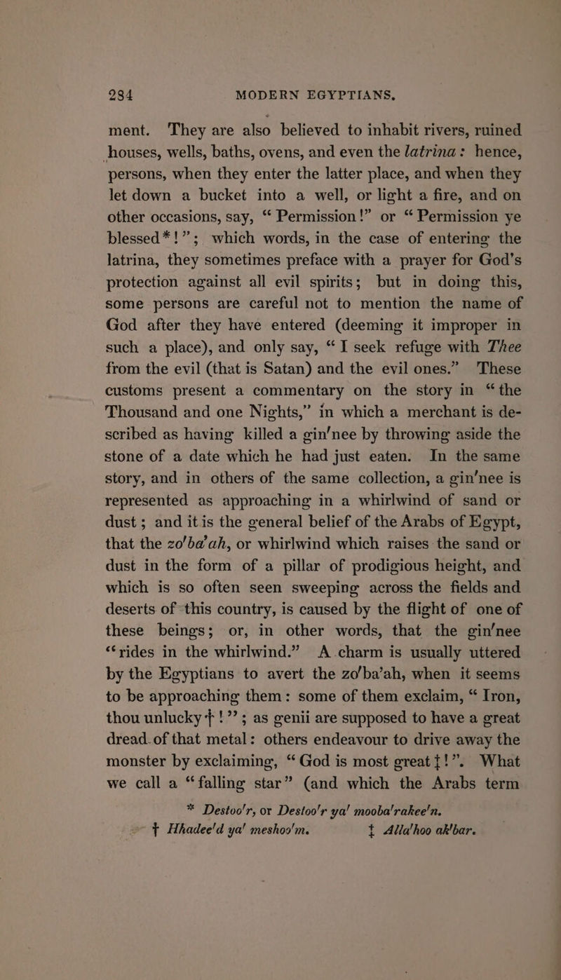 ment. They are also believed to inhabit rivers, ruined houses, wells, baths, ovens, and even the latrina: hence, persons, when they enter the latter place, and when they let down a bucket into a well, or light a fire, and on other occasions, say, ‘“ Permission!” or “ Permission ye blessed*!”; which words, in the case of entering the latrina, they sometimes preface with a prayer for God’s protection against all evil spirits; but in doing this, some persons are careful not to mention the name of God after they have entered (deeming it improper in such a place), and only say, “I seek refuge with Thee from the evil (that is Satan) and the evil ones.” These customs present a commentary on the story in “the Thousand and one Nights,” in which a merchant is de- scribed as having killed a gin’nee by throwing aside the stone of a date which he had just eaten. In the same story, and in others of the same collection, a gin’nee is represented as approaching in a whirlwind of sand or dust ; and itis the general belief of the Arabs of Egypt, that the zo’ba’ah, or whirlwind which raises the sand or dust in the form of a pillar of prodigious height, and which is so often seen sweeping across the fields and deserts of ‘this country, is caused by the flight of one of these beings; or, in other words, that the gin’nee ‘rides in the whirlwind.” A charm is usually uttered by the Egyptians to avert the zo’ba’ah, when it seems to be approaching them: some of them exclaim, “ Iron, thou unlucky }!’’; as genii are supposed to have a great dread.of that metal: others endeavour to drive away the monster by exclaiming, “God is most great {!”. What we call a “falling star” (and which the Arabs term * Destoo'r, or Destoo'r ya! mooba'rakee'n. » > Hhadee'd ya! meshoo'm. t Alla'hoo akbar.