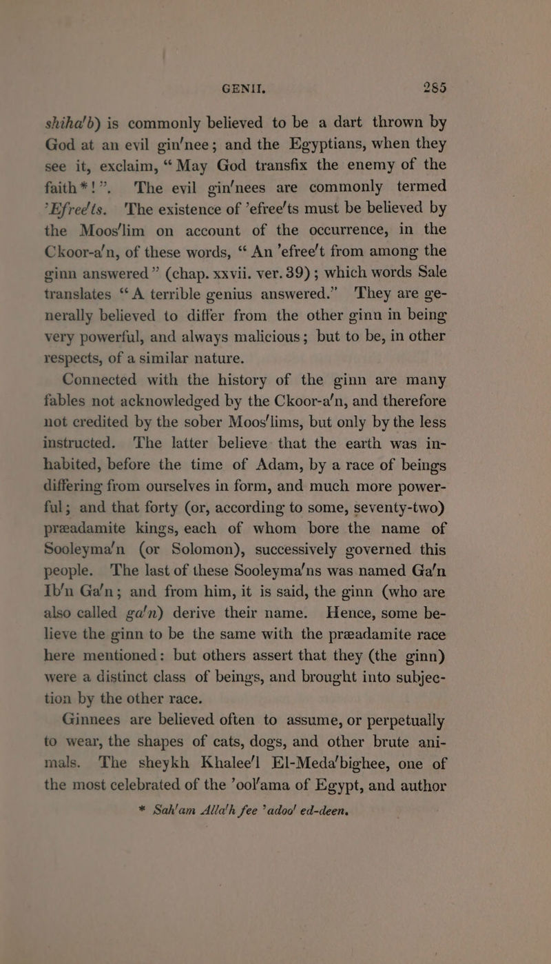 shiha’b) is commonly believed to be a dart thrown by God at an evil gin’nee; and the Egyptians, when they see it, exclaim, “May God transfix the enemy of the faith*!”. The evil gin’nees are commonly termed ’Efreéts. 'The existence of ’efree’ts must be believed by the Moos'lim on account of the occurrence, in the Ckoor-a’n, of these words, “ An ’efree’t from among the ginn answered” (chap. xxvii. ver. 39) ; which words Sale translates ‘“‘ A terrible genius answered.” ‘They are ge- nerally believed to differ from the other ginn in being very powerful, and always malicious; but to be, in other respects, of a similar nature. Connected with the history of the ginn are many fables not acknowledged by the Ckoor-a/n, and therefore not credited by the sober Moos'lims, but only by the less instructed. The latter believe that the earth was in- habited, before the time of Adam, by a race of beings differing from ourselves in form, and much more power- ful; and that forty (or, according to some, seventy-two) preadamite kings, each of whom bore the name of Sooleyma’n (or Solomon), successively governed this people. The last of these Sooleyma’ns was named Ga’n Ib’n Ga’n; and from him, it is said, the ginn (who are also called ga’n) derive their name. Hence, some be- lieve the ginn to be the same with the preadamite race here mentioned: but others assert that they (the ginn) were a distinct class of beings, and brought into subjec- tion by the other race. Ginnees are believed often to assume, or perpetually to wear, the shapes of cats, dogs, and other brute ani- mals. The sheykh Khalee’l El-Meda’bighee, one of the most celebrated of the ’ool’‘ama of Egypt, and author * Sah'am Allah fee ’adoo! ed-deen.