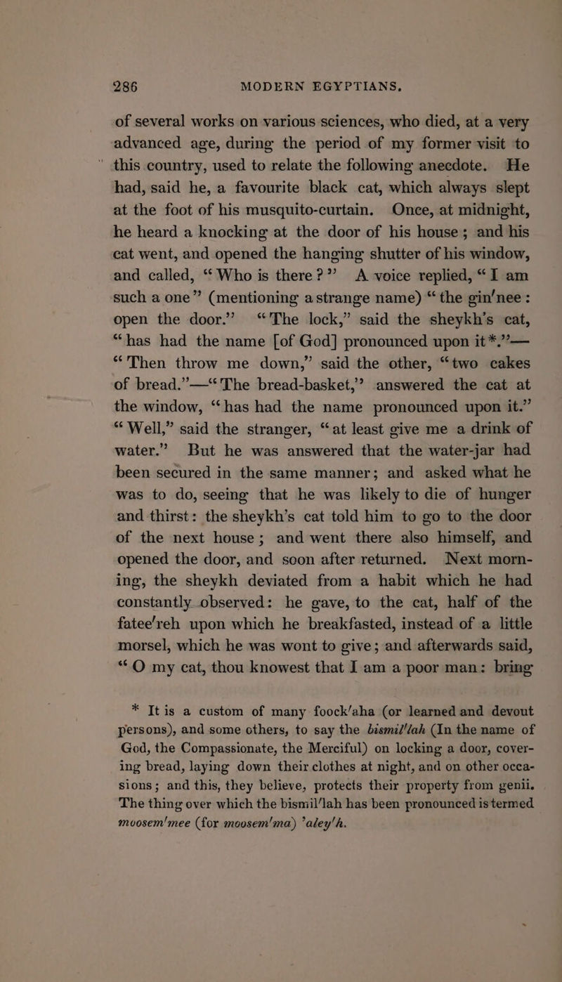 of several works on various sciences, who died, at a very advanced age, during the period of my former visit to ’ this country, used to relate the following anecdote. He had, said he, a favourite black cat, which always slept at the foot of his musquito-curtain. Once, at midnight, he heard a knocking at the door of his house; and his cat went, and opened the hanging shutter of his window, and called, ‘Who is there?” A voice replied, “I am such a one” (mentioning a strange name) “ the gin’nee : open the door.’ ‘The lock,” said the sheykh’s cat, “has had the name [of God] pronounced upon it *.”’— *'Then throw me down,” said the other, “two cakes of bread.”—“ The bread-basket,’? answered the cat at the window, “has had the name pronounced upon it.” “Well,” said the stranger, “at least give me a drink of water.” But he was answered that the water-jar had been secured in the same manner; and asked what he was to do, seeing that he was likely to die of hunger and thirst: the sheykh’s cat told him to go to the door of the next house; and went there also himself, and opened the door, and soon after returned. Next morn- ing, the sheykh deviated from a habit which he had constantly observed: he gave, to the cat, half of the fatee’reh upon which he breakfasted, instead of a little morsel, which he was wont to give; and afterwards said, ‘**O my cat, thou knowest that I am a poor man: bring * It is a custom of many foock/aha (or learned and devout persons), and some others, to say the bismid//ah (In the name of God, the Compassionate, the Merciful) on locking a door, cover- ing bread, laying down their clothes at night, and on other occa- sions; and this, they believe, protects their property from genii. The thing over which the bismil/lah has been pronounced is termed moosem'mee (for moosem'ma) ’aley'h.