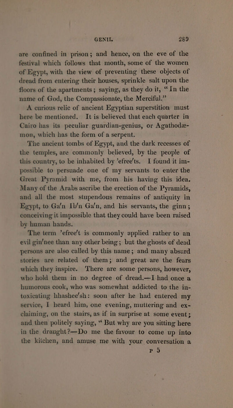 are confined in prison; and hence, on the eve of the festival which follows that month, some of the women of Egypt, with the view of preventing these objects of dread from entering their houses, sprinkle salt upon the floors of the apartments; saying, as they do it, “In the name of God, the Compassionate, the Merciful.” A curious relic of ancient Egyptian superstition must here be mentioned. It is believed that each quarter in Cairo has its peculiar guardian-genius, or Agathode- mon, which has the form of a serpent. The ancient tombs of Egypt, and the dark recesses of the temples, are commonly believed, by the people of this country, to be inhabited by ’efree’ts. I found it im- possible to persuade one of my servants to enter the Great Pyramid with me, from his having this idea. Many of the Arabs ascribe the erection of the Pyramids, and all the most stupendous remains of antiquity in Egypt, to Ga’n Ib’n Ga’n, and his servants, the ginn ; conceiving it impossible that they could have been raised by human hands. The term ’efree’t is commonly applied rather to an evil gin’nee than any other being; but the ghosts of dead persons are also called by this name; and many absurd stories are related of them; and great are the fears which they inspire. ‘There are some persons, however, who hold them in no degree of dread.—I had once a humorous cook, who was somewhat addicted to the in- toxicating hhashee’sh: soon after he had entered my service, I heard him, one evening, muttering and ex- claiming, on the stairs, as if in surprise at some event; and then politely saying, “‘ But why are you sitting here in the draught?—Do me the favour to come up into the kiichen, and amuse me with your conversation a Po