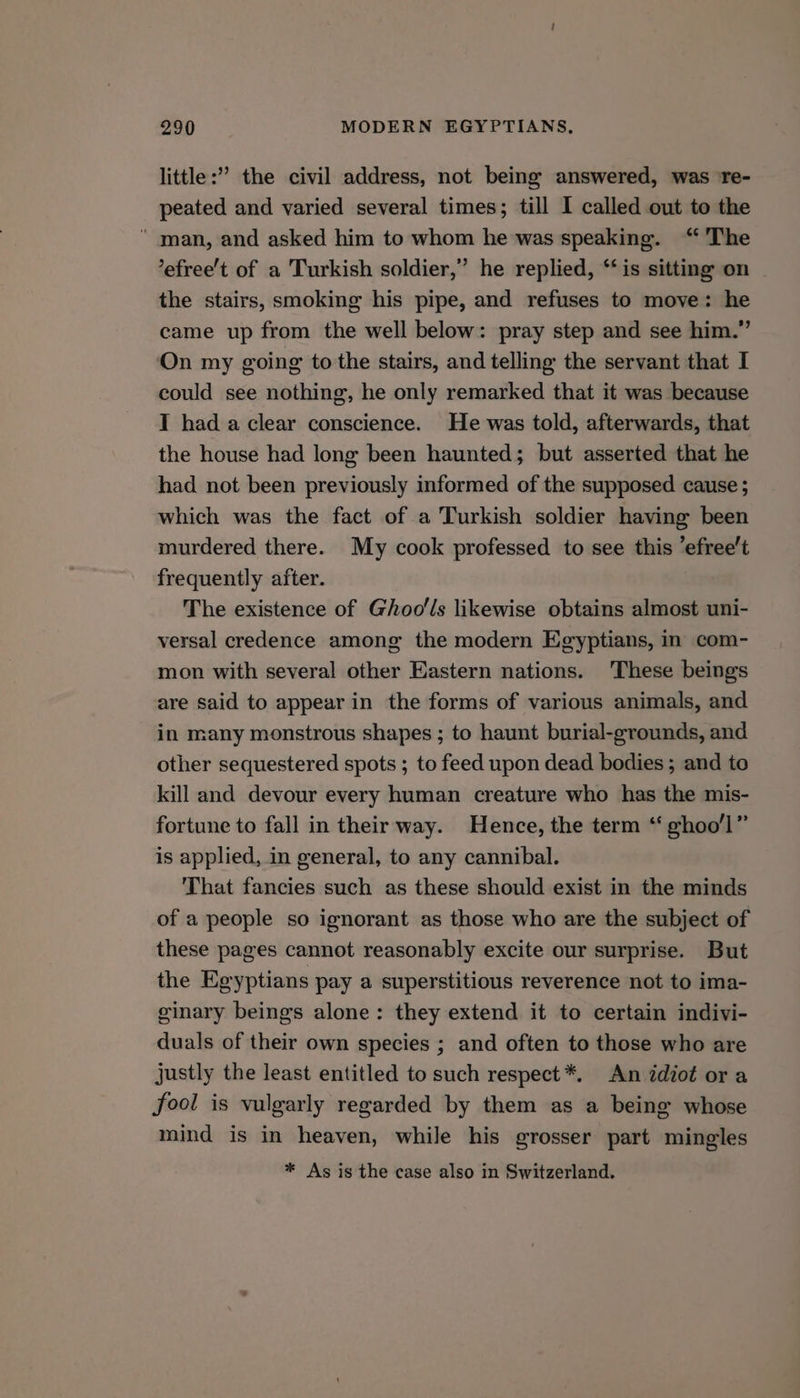 little:” the civil address, not being answered, was re- peated and varied several times; till I called out to the * man, and asked him to whom he was speaking. “ The ’efree’t of a Turkish soldier,” he replied, “is sitting on the stairs, smoking his pipe, and refuses to move: he came up from the well below: pray step and see him.” On my going to the stairs, and telling the servant that I could see nothing, he only remarked that it was because T had a clear conscience. He was told, afterwards, that the house had long been haunted; but asserted that he had not been previously informed of the supposed cause ; which was the fact of a Turkish soldier having been murdered there. My cook professed to see this efree’t frequently after. The existence of Ghoo'ls likewise obtains almost uni- versal credence among the modern Egyptians, in com- mon with several other Eastern nations. These beings are said to appear in the forms of various animals, and in many monstrous shapes ; to haunt burial-grounds, and other sequestered spots ; to feed upon dead bodies ; and to kill and devour every human creature who has the mis- fortune to fall in their way. Hence, the term ‘“ ghoo'l” is applied, in general, to any cannibal. That fancies such as these should exist in the minds of a people so ignorant as those who are the subject of these pages cannot reasonably excite our surprise. But the Egyptians pay a superstitious reverence not to ima- ginary beings alone: they extend it to certain indivi- duals of their own species ; and often to those who are justly the least entitled to such respect *, An idiot or a fool is vulgarly regarded by them as a being whose mind is in heaven, while his grosser part mingles * As is the case also in Switzerland.