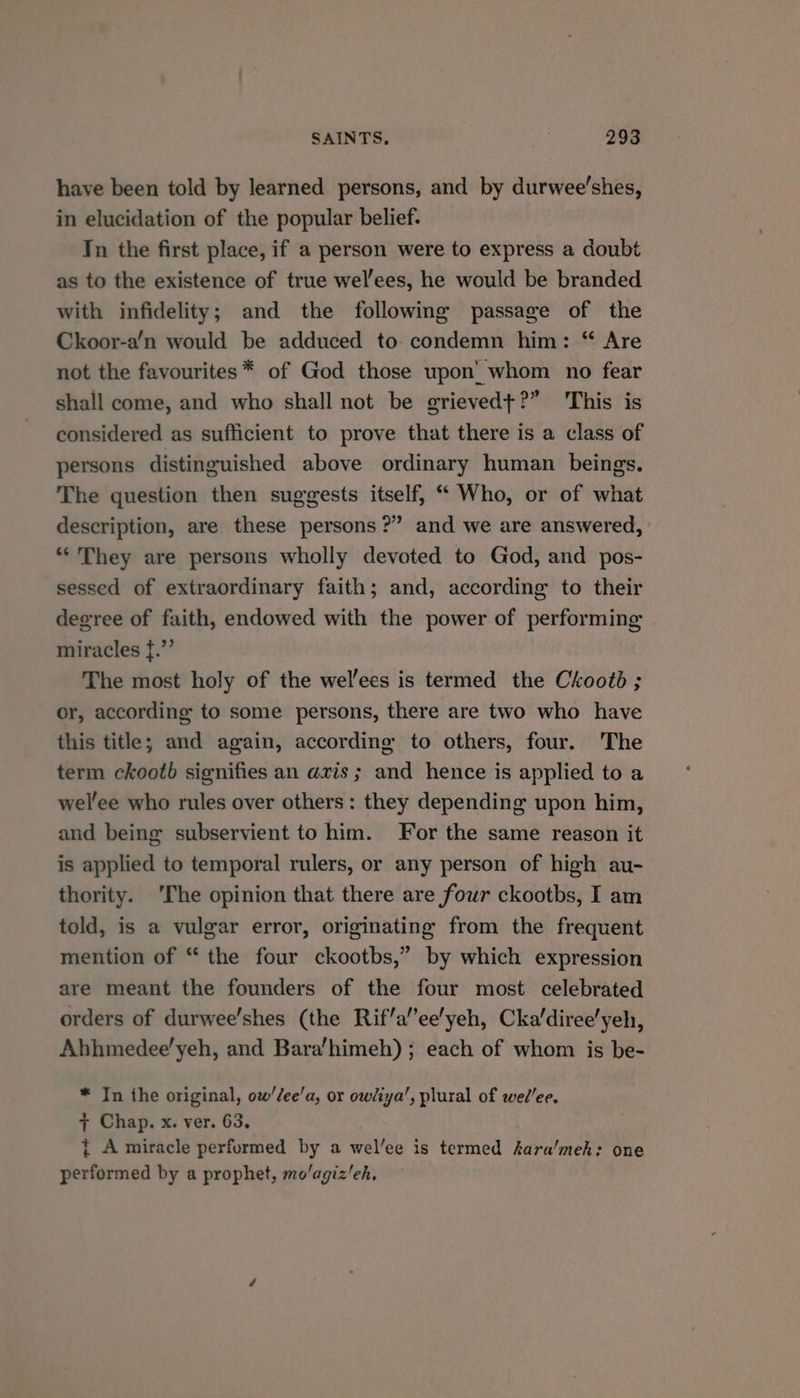 have been told by learned persons, and by durwee'shes, in elucidation of the popular belief. In the first place, if a person were to express a doubt as to the existence of true wel’ees, he would be branded with infidelity; and the followimg passage of the Ckoor-a’n would be adduced to condemn him: “ Are not the favourites * of God those upon’ whom no fear shall come, and who shall not be grieved+?” This is considered as sufficient to prove that there is a class of persons distinguished above ordinary human beings. The question then suggests itself, “ Who, or of what description, are these persons?” and we are answered, “They are persons wholly devoted to God, and pos- sessed of extraordinary faith; and, according to their degree of faith, endowed with the power of performing miracles f.”’ The most holy of the wel’ees is termed the Ckootd ; or, according to some persons, there are two who have this title; and again, according to others, four. The term ckootb signifies an axis ; and hence is applied to a wel'ee who rules over others: they depending upon him, and being subservient to him. For the same reason it is applied to temporal rulers, or any person of high au- thority. ‘The opinion that there are four ckootbs, I am told, is a vulgar error, originating from the frequent mention of “ the four ckootbs,” by which expression are meant the founders of the four most celebrated orders of durwee’shes (the Rif’a’ee'yeh, Cka/diree'yeh, Abhmedee’yeh, and Bara’himeh) ; each of whom is be- * In the original, ow’/ee’a, or owliya’, plural of wed’ee. + Chap. x. ver. 63. t A miracle performed by a wel’ee is termed kara'meh: one performed by a prophet, mo/agiz’eh,