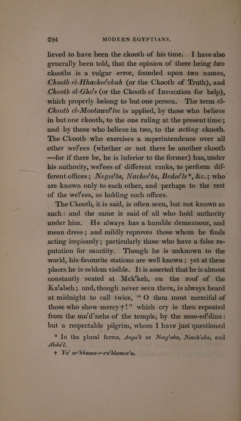 lieved to have been the ckootb of his time. I havealso generally been told, that the opinion of there being two ckootbs is a vulgar error, founded upon two names, Chootb el-Hhackee'ckah (or the Ckootb of Truth), and Chootb el-Gho's (or the Ckootb of Invocation for help), which properly belong to but one person. The term el- Chootb el-Mootawel’lee is applied, by those who believe in but one ckootb, to the one ruling at the present time ; and by those who believe in two, to the acting ckootb. The Ckootb who exercises a superintendence over all other wel’ees (whether or not there be another ckootb —for if there be, he is inferior to the former) has, under his authority, wel/ees of different ranks, to perform dif- ferent offices; Negeebs, Nackee'bs, Bededls*, &c.; who are known only to each other, and perhaps to the rest of the wel’ees, as holding such offices. The Ckootb, it is said, is often seen, but not dicsitigh; as such: and the same is said of all who hold authority under him. He always has a humble demeanour, and mean dress; and mildly reproves those whom he finds acting impiously; particularly those who have a false re- putation for sanctity, Though he is unknown to the world, his favourite stations are well known; yet at these places he is seldom visible. It is asserted that he is almost constantly seated at Mek’keh, on the roof of the Ka/abeh; and, though never seen there, is always heard at midnight to call twice, ““O thou most merciful of those who show mercy +!” which cry is then repeated from the ma’d’nehs of the temple, by the moo-ed’dins : but a respectable pilgrim, whom I have just questioned * In the plural forms, Anga’b or Noog’aba, Noock'aba, and Abda’'?. + Ya! ar/hhama-r-ra/hhemee'n.