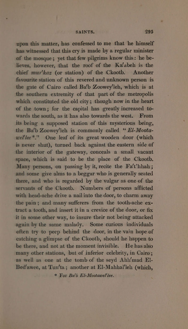 upon this matter, has confessed to me that he himself has witnessed that this cry is made by a regular minister of the mosque; yet that few pilgrims know this: he be- lieves, however, that the roof of the Kalabeh is the chief mur’kaz (or station) of the Ckootb. Another favourite station of this revered and unknown person is the gate of Cairo called Ba’b Zoowey'leh, which is at the southern extremity of that part of the metropolis which constituted the old city; though now in the heart of the town; for the capital has greatly increased to- wards the south, as it has also towards the west. From its being a supposed station of this mysterious being, the Ba’b Zoowey’leh is commonly called ‘* El-Moota- welllee*.” One leaf of its great wooden door (which is never shut), turned back against the eastern side of the interior of the gateway, conceals a small vacant space, which is said to be the place of the Ckootb. Many persons, on passing by it, recite the Fa't’hhah ; and some give alms to a beggar who is generally seated there, and who is regarded by the vulgar as one of the servants of the Ckootb. Numbers of persons afilicted with head-ache drive a nail into the door, to charm away the pain; and many sufferers from the tooth-ache ex- tract a tooth, and insert it in a crevice of the door, or fix it in some other way, to insure their not being attacked again by the same malady. Some curious individuals often try to peep behind the door, in the vain hope of eatching a glimpse of the Ckootb, should he happen to be there, and not at the moment invisible. He has also many other stations, but of inferior celebrity, in Cairo; as well as one at the tomb of the seyd Ahh’mad EI- Bed’awee, at Tun’ta; another at El-Mahhal'leh (which, * For Bab El-Mootawel'lee.