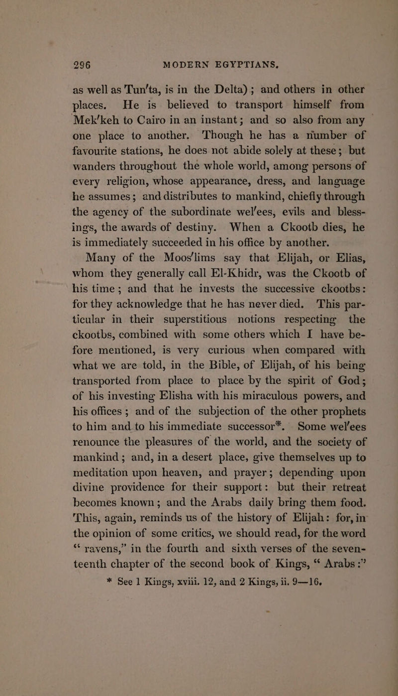 as well as Tun’ta, is in the Delta); and others in other places. He is believed to transport himself from Mek’keh to Cairo in an instant; and so also from any ~ one place to another. Though he has a number of favourite stations, he does not abide solely at these; but wanders throughout the whole world, among persons of every religion, whose appearance, dress, and language he assumes; and distributes to mankind, chiefly through the agency of the subordinate wel/ees, evils and bless- ings, the awards of destiny. When a Ckootb dies, he is immediately succeeded in his office by another. Many of the Moos'lims say that Elijah, or Elias, whom they generally call El-Khidr, was the Ckootb of his time; and that he invests the successive ckootbs: for they acknowledge that he has never died. This par- ticular in their superstitious notions respecting the ckootbs, combined with some others which I have be- fore mentioned, is very curious when compared with what we are told, in the Bible, of Elijah, of his being transported from place to place by the spirit of God; of his investing Elisha with his miraculous powers, and his offices ; and of the subjection of the other prophets to him and to his immediate successor*. Some wel’ees renounce the pleasures of the world, and the society of mankind ; and, in a desert place, give themselves up to meditation upon heaven, and prayer; depending upon divine providence for their support: but their retreat becomes known; and the Arabs daily bring them food. This, again, reminds us of the history of Elijah: for, in the opinion of some critics, we should read, for the word ‘‘ ravens,” in the fourth and sixth verses of the seven- teenth chapter of the second book of Kings, “ Arabs :” * See 1 Kings, xviii. 12, and 2 Kings, ii. 9—16,