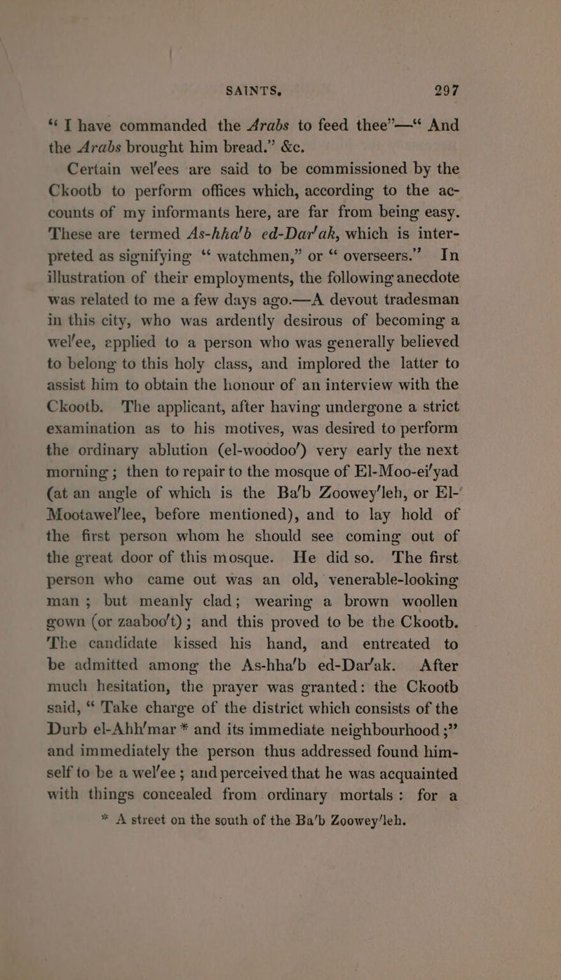 *‘ T have commanded the Arabs to feed thee’—“ And the Arabs brought him bread.” &c. Certain wel'ees are said to be commissioned by the Ckootb to perform offices which, according to the ac- counts of my informants here, are far from being easy. These are termed As-hha’b ed-Dayr'ak, which is inter- preted as sienifying ‘‘ watchmen,” or “ overseers.” In illustration of their employments, the following anecdote was related to me a few days ago.—A devout tradesman in this city, who was ardently desirous of becoming a wel’ee, epplied to a person who was generally believed to belong to this holy class, and implored the latter to assist him to obtain the honour of an interview with the Ckootb. The applicant, after having undergone a strict examination as to his motives, was desired to perform the ordinary ablution (el-woodoo’) very early the next morning ; then to repair to the mosque of El-Moo-ei/yad (at an angle of which is the Ba’b Zoowey’leh, or El-’ Mootawel'lee, before mentioned), and to lay hold of the first person whom he should see coming out of the great door of this mosque. He didso. The first person who came out was an old, venerable-looking man; but meanly clad; wearing a brown woollen gown (or zaaboo’t); and this proved to be the Ckootb. The candidate kissed his hand, and entreated to be admitted among the As-hha’b ed-Dar’ak. After much hesitation, the prayer was granted: the Ckootb said, “ Take charge of the district which consists of the Durb el-Abh’mar * and its immediate neighbourhood ;” and immediately the person thus addressed found him- self to be a welee ; and perceived that he was acquainted with things concealed from ordinary mortals: for a * A street on the south of the Ba’b Zoowey/leh.