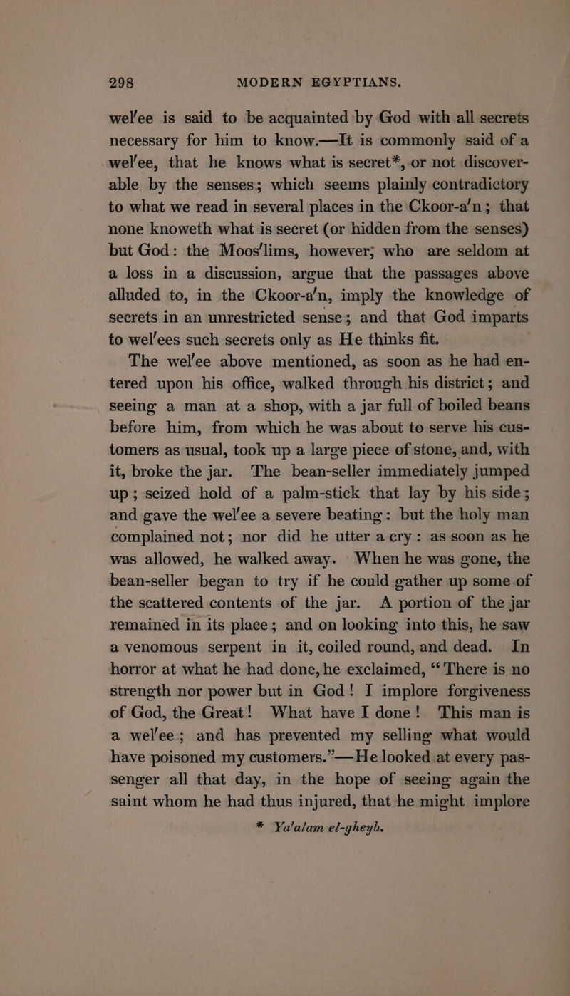 welee is said to be acquainted by God with all secrets necessary for him to know.—TIt is commonly said of a -wel’ee, that he knows what is secret*,-or not discover- able by the senses; which seems plainly contradictory to what we read in several places in the Ckoor-a’n; that none knoweth what is secret (or hidden from the senses) but God: the Moos'lims, however; who are seldom at a loss in a discussion, argue that the passages above alluded to, in the ‘Ckoor-a’n, imply the knowledge of secrets in an unrestricted sense; and that God imparts to wel’ees such secrets only as He thinks fit. - The wel'ee above mentioned, as soon as he had en- tered upon his office, walked through his district; and seeing a man at a shop, with a jar full of boiled beans before him, from which he was about to serve his cus- tomers as usual, took up a large piece of stone, and, with it, broke the jar. The bean-seller immediately jumped up; seized hold of a palm-stick that lay by his side; and gave the wel’ee a severe beating: but the holy man complained not; nor did he utter a.cry: as soon as he was allowed, he walked away. When he was gone, the bean-seller began to try if he could gather up some of the scattered contents of the jar. <A portion of the jar remained in its place; and on looking into this, he saw a venomous serpent in it, coiled round, and dead. In horror at what he had done, he exclaimed, ‘‘ There is no streneth nor power but in God! I implore forgiveness of God, the Great! What have I done! This man is a wel’ee; and has prevented my selling what would have poisoned my customers.”—He looked at every pas- senger all that day, in the hope of seeing again the saint whom he had thus injured, that he might implore * Ya'alam el-gheyb.