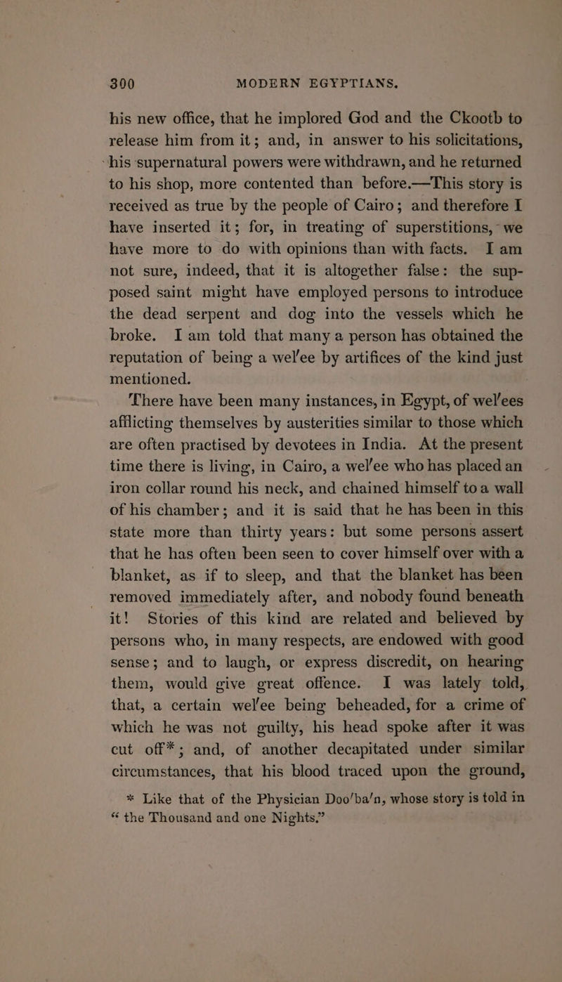 his new office, that he implored God and the Ckootb to release him from it; and, in answer to his solicitations, his supernatural powers were withdrawn, and he returned to his shop, more contented than before.—This story is received as true by the people of Cairo; and therefore I have inserted it; for, in treating of superstitions, we have more to do with opinions than with facts. I am not sure, indeed, that it is altowether false: the sup- posed saint might have employed persons to introduce the dead serpent and dog into the vessels which he broke. Iam told that many a person has obtained the reputation of being a wel’ee by artifices of the kind just mentioned. There have been many instances, in Egypt, of wel/ees afflicting themselves by austerities similar to those which are often practised by devotees in India. At the present time there is living, in Cairo, a wel'ee who has placed an iron collar round his neck, and chained himself toa wall of his chamber; and it is said that he has been in this state more than thirty years: but some persons assert that he has often been seen to cover himself over with a blanket, as if to sleep, and that the blanket has been removed immediately after, and nobody found beneath it! Stories of this kind are related and believed by persons who, in many respects, are endowed with good sense; and to laugh, or express discredit, on hearing them, would give great offence. I was lately told, that, a certain wel'ee being beheaded, for a crime of which he was not guilty, his head spoke after it was cut off*; and, of another decapitated under similar circumstances, that his blood traced upon the ground, * Like that of the Physician Doo/ba/n, whose story is told in * the Thousand and one Nights.”